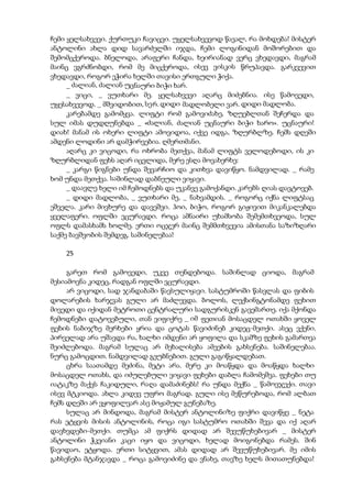 ჩემი ყელსახვევი. ქურთუკი ჩავიცვი. უყელსახვევოდ წავალ, რა მოხდება! მისტერ
ანტოლინი ახლა დიდ სავარძელში იჯდა, ჩემი ლოგინიდან მოშორებით და
შემომცქეროდა. ბნელოდა, არაფერი ჩანდა, ხეირიანად ვერც ვხედავდი, მაგრამ
მაინც ვგრძნობდი, რომ მე მიცქეროდა, ისევ ვისკის წრუპავდა. გარკვევით
ვხედავდი, როგორ ეჭირა ხელში თავისი ერთგული ჭიქა.
_ ძალიან, ძალიან უცნაური ბიჭი ხარ.
_ ვიცი, _ ვუთხარი მე. ყელსახვევი აღარც მიძებნია. ისე წამოვედი,
უყესახვევოდ. _ მშვიდობით, სერ. დიდი მადლობელი ვარ. დიდი მადლობა.
კარებამდე გამომყვა. ლიფტი რომ გამოვიძახე, ზღუებლთან შეჩერდა და
სულ იმას დუდღუნებდა _ «ძალიან, ძალიან უცნაური ბიჭი ხარო». უცნაური!
დიახ! მანამ ის ოხერი ლიფტი ამოვიდოა, იქვე იდგა, ზღურბლზე. ჩემს დღეში
ამდენი ლოდინი არ დამჭირვებია. ღმერთმანი.
აღარც კი ვიცოდი, რა ოხრობა მეთქვა, მანამ ლიფტს ველოდებოდი, ის კი
ზღურბლიდან ფეხს აღარ იცვლიდა, მერე ესღა მოვახერხე:
_ კარგი წიგნები უნდა შევარჩიო და კითხვა დავიწყო. ნამდვილად. _ რამე
ხომ უნდა მეთქვა. საშინლად დაბნეული ვიყავი.
_ დაავლე ხელი იმ ჩემოდნებს და უკანვე გამოქანდი. კარებს ღიას დავტოვებ.
_ დიდი მადლობა, _ ვუთხარი მე, _ ნახვამდის. _ როგორც იქნა ლიფტსაც
ეშველა. კარი მივხურე და დავეშვი. ჰოი, ბიჭო, როგორ გიჟივით მიკანკალებდა
ყველაფერი. ოფლში ვცურავდი. როცა ამნაირი უხამსობა შემემთხვეოდა, სულ
ოფლს დამასხამს ხოლმე. ერთი ოცჯერ მაინც შემმთხვევია ამისთანა საზიზღარი
საქმე ბავშვობის შემდეგ. საშინელებაა!
25
გარეთ რომ გამოვედი, უკვე თენდებოდა. საშინლად ციოდა, მაგრამ
მესიამოვნა კიდეც, რადგან ოფლში ვცურავდი.
არ ვიცოდი, სად ჯანდაბაში წავსულიყავი. სასტუმროში წასვლას და ფიბის
დოლარების ხარჯვას გული არ მაძლევდა. ბოლოს, ლექსინგტონამდე ფეხით
მივედი და იქიდან მეტროთი ცენტრალური სადგურისკენ გავემართე. იქა მქონდა
ჩემოდნები დატოვებული, თან ვიფიქრე _ იმ ფეთიან მოსაცდელ ოთახში ყოველ
ფეხის ნაბიჯზე მერხები ყრია და ცოტას წავიძინებ კიდეც-მეთქი. ასეც ვქენი.
პირველად არა უშავდა რა, ხალხი იმდენი არ ყოფილა და სკამზე ფეხის გამართვა
შეიძლებოდა. მაგრამ სულაც არ მეხალისება ამეების გახსენება. საშინელებაა.
ნურც გამოცდით. ნამდვილად გეუბნებით. გული გაგიწყალდებათ.
ცხრა საათამდე მეძინა, მეტი არა. მერე კი მოაწყდა და მოაწყდა ხალხი
მოსაცდელ ოთახს, და იძულებული ვიყავი ფეხები დაბლა ჩამომეშვა. ფეხები თუ
იატაკზე მაქვს ჩაკიდული, რაღა დამაძინებს! რა უნდა მექნა _ წამოვჯექი. თავი
ისევ მტკიოდა. ახლა კიდევ უფრო მაგრად. გული ისე მეწურებოდა, რომ ალბათ
ჩემს დღეში არ ვყოფილვარ ასე მოჟამულ გუნებაზე.
სულაც არ მინდოდა, მაგრამ მისტერ ანტოლინიზე ფიქრი დავიწყე _ ნეტა
რას ეტყვის მისის ანტოლინის, როცა იგი სასტუმრო ოთახში შევა და იქ აღარ
დავხვდები-მეთქი. თუმცა ამ ფიქრს დიდად არ შევუწუხებივარ _ მისტერ
ანტოლინი ჭკვიანი კაცი იყო და ვიცოდი, ხელად მოიგონებდა რამეს. შინ
წავიდაო, ეტყოდა. ერთი სიტყვით, ამას დიდად არ შევუწუხებივარ. მე იმის
გახსენება მტანჯავდა _ როცა გამოვიძინე და ვნახე, თავზე ხელს მითათუნებდა!
 