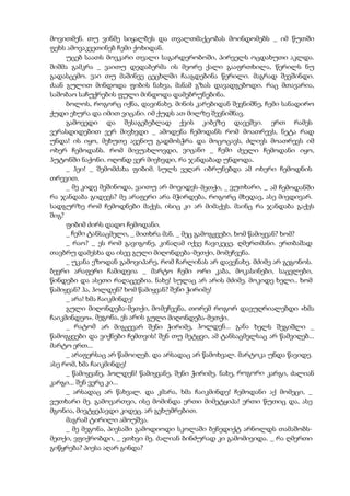 მოვითმენ. თუ ვინმე სიყალბეს და თვალთმაქცობას მოინდომებს _ იმ წუთში
ფეხს ამოვაკვეთინებ ჩემი ქოხიდან.
უცებ საათს მოვკარი თვალი საგარდერობოში, პირველს ოცდახუთი აკლდა.
შიშმა გამკრა _ ვაითუ დედაბერმა ის მეორე ქალი გააფრთხილა, წერილს ნუ
გადასცემო. ვაი თუ მაშინვე ცეცხლში ჩააგდებინა წერილი. მაგრად შევშინდი.
ძაან გულით მინდოდა ფიბის ნახვა, მანამ გზას დავადგებოდი. რაც მთავარია,
საშობაო საჩუქრების ფული მინდოდა დამებრუნებინა.
ბოლოს, როგორც იქნა, დავინახე. მინის კარებიდან შევნიშნე, ჩემი სანადირო
ქუდი ეხურა და იმით ვიცანი. იმ ქუდს ათ მილზე შევნიშნავ.
გამოვედი და შესაგებებლად ქვის კიბეზე დავეშვი. ერთ რამეს
ვერასდიდებით ვერ მივხვდი _ ამოდენა ჩემოდანს რომ მოათრევს, ნეტა რად
უნდა! ის იყო, მეხუთე ავენიუ გადმოსჭრა და მოცოცავს, ძლივს მოათრევს იმ
ოხერ ჩემოდანს. რომ მივუახლოვდი, ვიცანი _ ჩემი ძველი ჩემოდანი იყო,
ჰუტონში ნაქონი. ოღონდ ვერ მივხვდი, რა ჯანდაბად უნდოდა.
_ ჰეი! _ შემომძახა ფიბიმ. სულს ვეღარ იბრუნებდა ამ ოხერი ჩემოდნის
თრევით.
_ მე კიდე მეშინოდა, ვაითუ არ მოვიდეს-მეთქი, _ ვუთხარი, _ ამ ჩემოდანში
რა ჯანდაბა გიდევს? მე არაფერი არა მჭირდება, როგორც მხედავ, ასე მივდივარ.
სადგურზე რომ ჩემოდნები მაქვს, ისიც კი არ მიმაქვს. მაინც რა ჯანდაბა გაქვს
შიგ?
ფიბიმ ძირს დადო ჩემოდანი.
_ ჩემი ტანსაცმელი, _ მითხრა მან. _ მეც გამოგყვები. ხომ წამიყვან? ხომ?
_ რაო? _ ეს რომ გავიგონე, კინაღამ იქვე ჩავიკეცე. ღმერთმანი. ერთბაშად
თავბრუ დამესხა და ისევ გული მიღონდება-მეთქი, მომეჩვენა.
_ უკანა ეზოდან გამოვიპარე, რომ ჩარლინას არ დავენახე. მძიმე არ გეგონოს.
ბევრი არაფერი ჩამიდვია _ მარტო ჩემი ორი კაბა, მოკასინები, საცვლები,
წინდები და ასეთი რაღაცეებია. ნახე! სულაც არ არის მძიმე. მოკიდე ხელი.. ხომ
წამიყვან? ჰა, ჰოლდენ? ხომ წამიყვან? შენი ჭირიმე!
_ არა! ხმა ჩაიკმინდე!
გული მიღონდება-მეთქი, მომეჩვენა, თორემ როგორ დავუღრიალებდი «ხმა
ჩაიკმინდეო». მეგონა, ეს არის გული მიღონდება-მეთქი.
_ რატომ არ მიგყევარ შენი ჭირიმე, ჰოლდენ... განა ხელს შეგიშლი _
წამოგყვები და ვიქნები ჩემთვის! შენ თუ მეტყვი, ამ ტანსაცმელსაც არ წამვიღებ...
მარტო ერთ...
_ არაფერსაც არ წამოიღებ. და არსადაც არ წამოხვალ. მარტოკა უნდა წავიდე.
ასე რომ, ხმა ჩაიკმინდე!
_ წამიყვანე, ჰოლდენ! წამიყვანე, შენი ჭირიმე. ნახე, როგორი კარგი, ძალიან
კარგი... შენ ვერც კი...
_ არსადაც არ წახვალ. და კმარა, ხმა ჩაიკმინდე! ჩემოდანი აქ მომეცი, _
ვუთხარი მე. გამოვართვი, ისე მომინდა ერთი მიმეტყიპა! ერთი წუთიც და, ასე
მგონია, მივტყეპავდი კიდეც. არ გეხუმრებით.
მაგრამ ტირილი ამოუშვა.
_ მე მეგონა, პიესაში გამოდიოდი სკოლაში ბენედიქტ არნოლდს თამაშობს-
მეთქი, ვფიქრობდი, _ ვთხვი მე. ძალიან ბინძურად კი გამომივიდა. _ რა ღმერთი
გიწყრება? პიესა აღარ გინდა?
 