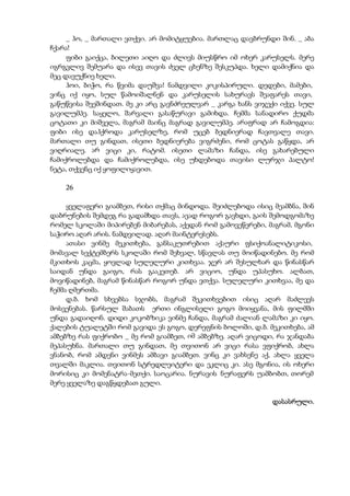 _ ჰო, _ მართალი ვთქვი. არ მომიტყუებია. მართლაც დავბრუნდი შინ. _ აბა
ჩქარა!
ფიბი გაიქცა, ბილეთი აიღო და ძლივს მიუსწრო იმ ოხერ კარუსელს. მერე
იგრგვლივ შემუარა და ისევ თავის ძველ ცხენზე შესკუპდა. ხელი დამიქნია და
მეც დავუქნიე ხელი.
ჰოი, ბიჭო, რა წვიმა დაუშვა! ნამდვილი კოკისპირული. დედები, მამები,
ვინც იქ იყო, სულ წამოიშალნენ და კარუსელის სახურავს შეაფარეს თავი,
გაწუწვისა შეეშინდათ. მე კი არც გავნძრეულვარ _ კარგა ხანს ვიჯექი იქვე. სულ
გავილუმპე. საყელო, შარვალი გასაწურავი გამიხდა. ჩემმა სანადირო ქუდმა
ცოტათი კი მიშველა, მაგრამ მაინც მაგრად გავილუმპე. არაფრად არ ჩამოგდია:
ფიბი ისე დაჰქროდა კარუსელზე, რომ უცებ ბედნიერად ჩავთვალე თავი.
მართალი თუ გინდათ, ისეთი ბედნიერება ვიგრძენი, რომ ცოტას გაწყდა, არ
ვიღრიალე. არ ვიცი კი, რატომ. ისეთი ლამაზი ჩანდა, ისე გახარებული
ჩამიქროლებდა და ჩამიქროლებდა, ისე უხდებოდა თავისი ლურჯი პალტო!
ნეტა, თქვენც იქ ყოფილიყავით.
26
ყველაფერი გიამბეთ, რისი თქმაც მინდოდა. შეიძლებოდა ისიც მეამბნა, შინ
დაბრუნების შემდეგ რა გადამხდა თავს, ავად როგორ გავხდი, გაის შემოდგომაზე
რომელ სკოლაში მიპირებენ მიბარებას, აქედან რომ გამოვეწერები, მაგრამ, მგონი
საჭირო აღარ არის. ნამდვილად. აღარ მაინტერესებს.
ათასი ვინმე მეკითხება, განსაკუთრებით აქაური ფსიქოანალიტიკოსი,
მომავალ სექტემბერს სკოლაში რომ შეხვალ, სწავლას თუ მოიწადინებო. მე რომ
მკითხოს კაცმა, ყოვლად სულელური კითხვაა. ჯერ არ შესულხარ და წინასწარ
საიდან უნდა გაიგო, რას გააკეთებ. არ ვიციო, უნდა უპასუხო. ალბათ,
მოვიწადინებ, მაგრამ წინასწარ როგორ უნდა ვთქვა. სულელური კითხვაა, მე და
ჩემმა ღმერთმა.
დ.ბ. ხომ სხვებსა სჯობს, მაგრამ შეკითხვებით ისიც აღარ მაძლევს
მოსვენებას. წარსულ შაბათს ერთი ინგლისელი გოგო მოიყვანა, მის ფილმში
უნდა გადაიღონ. დიდი კოკობზიკა ვინმე ჩანდა, მაგრამ ძალიან ლამაზი კი იყო.
ქალების ტუალეტში რომ გავიდა ეს გოგო, დერეფნის ბოლოში, დ.ბ. მეკითხება, ამ
ამბებზე რას ფიქრობო _ მე რომ გიამბეთ, იმ ამბებზე. აღარ ვიცოდი, რა ჯანდაბა
მეპასუხნა. მართალი თუ გინდათ, მე თვითონ არ ვიცი რასა ვფიქრობ, ახლა
ვნანობ, რომ ამდენი ვინმეს ამბავი გიამბეთ. ვინც კი ვახსენე აქ, ახლა ყველა
თვალში მაკლია. თვითონ სტრედლეიტერი და ეკლიც კი. ასე მგონია, ის ოხერი
მორისიც კი მომენატრა-მეთქი. საოცარია. ნურავის ნურაფერს უამბობთ, თორემ
მერე ყველაზე დაგწყდებათ გული.
დასასრული.
 