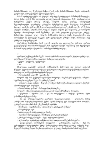 მისის შმიდტი თუ შეგხვდეს მიჭყლიტე-მეთქი. მისის შმიდტი ჩვენი დარაჯის
ცოლი იყო, სამოცდახუთი წლის დედაბერი.
მანამ სტრედლეიტერი არ გავიდა, არც მე განვძრეულვარ. მაშინღა წამოვდექი,
როცა მისი ფეხის ხმა გავიგონე. ტუალეტისაკენ მიდიოდა. ჩემი დაწყევლილი
სანადირო ქუდი არსად სჩანდა. ბოლოს მაინც ვიპოვე. საწოლქვეშ
შევარდნილიყო. დავიხურე, კარტუზი ჩემებურად უკან მოვაქციე, სარკესთან
მივედი და ჩემი გამოლენჩებული სიფათი შევათვალიერე. ჩემს დღეში არ მენახა
ამდენი სისხლი. ცხვირ-პირი, ნიკაპი, თვით პიჟამო და ხალათიც კი სისხლში
მქონდა მოთხვრილი, თან შევშინდი და თან ცოტათი გავხალისდი კიდეც.
ბანდიტსა ვგავდი. სულ ორჯერ მიჩხუბნია მთელს ჩემს სიცოცხლეში, და
ორივეჯერ მე გამოვედი ნაცემი. ვერ ვყოფილვარ ყოჩაღი ბიჭი. მართალი თუ
გინდათ, პაციფისტი ვარ.
რატომღაც მომეჩვენა, რომ ეკლის ეღვიძა და ყველაფერი ესმოდა. ფარდა
გადავსწიე და მის ოთახში შევედი, რას აკეთებს-მეთქი. იშვიათად თუ შევიდოდი
მასთან. სულ ყარდა იქაურობა - საშინელი ბინძური კაცი.
7
ფარდის ჭუჭრუტანაში ჩვენი ოთახიდან სინათლის პატარა ჭავლი ატანდა და
გავარჩიე, რომ ეკლი იწვა. ვიცოდი, ნამდვილად ეღვიძა.
- ეკლი! - ვთქვი მე, - გღვიძავს?
- ჰო.
ბნელოდა. იატაკზე ვიღაცის ფეხსაცმელს წამოვედე და თავით კინაღამ
წავედი. ეკლი წამოიწია და იდაყვს დაეყრდნო. სახე ერთიანად წაეთხუპნა თეთრი
რაღკაცით. სიბნელეში მოჩვენებას ჰგავდა.
- რა ჯანდაბას აკეთებ? - ვკითხე მე.
როგორ თუ რას ვაკეთებ?! დაძინება მინდოდა, მაგრამ ვინ დაგაძინა - ისეთი
აურზაური ასტეხეთ! ნეტა რა გაჩხუბებდათ?
- სინათლე სადა გაქვთ? - ხელის ცეცებით შემოვიარე მთელი კედელი, მაგრამ
ამომრთველს ვერ მივაგენი.
- რა ოხრობად გინდა? - მანდვეა, ხელმარჯვნივ.
როგორც იქნა ვიპოვნე და ავანთე. ეკლიმ თვალებზე ხელი მიიფარა.
- ღმერთო! - შესძახა მან, - ეს რა მოგსვლია? - ახლაღა დაინახა ჩემი
გასისხლიანებული სახე.
- მე და სტრედლეიტერი ცოტათი წავკინკლავდით, - ვუთხარი. მერე
პირდაპირ იატაკზე მოვირთხი ფეხი. სკამს წამლად ვერ ნახავდი იმათ ოთახში.
ვერ გამიგია, რა ოხრობას უშვებოდნენ სკამებს.
- მოიხედე, - ვუთხარი მე, - ერთი ხელი კანასტა არ გინდა?
კანასტის გიჟი იყო.
- სისხლი გდის. რამე დაიდევი მაინც.
- თავისით შემიდედდება. მოიხედე, კანასტა არ გინდა?
- კანასტა?! რა გეკანასტება - ნეტა თუ იცი რა დროა!
- ჯერ ადრეა. თერთმეტი იქნება. დიდი-დიდი, თორმეტის ნახევარი.
- დიდი-დიდი, თორმეტის ნახევარი! - გამომაჯავრა ეკლიმ, - შენ რა
გენაღვლება! ხვალ უთენია უნდა წამოვხტე და წირვაზე გავვარდე. თქვენც რაღა
შუაღამისას მოგინდათ ჩხუბი და ღრიალი. ვიცოდე მაინც რა ოხრობამ აგტეხათ!
 