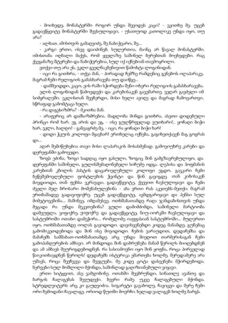 - მოიხედე, მონასტერში როგორ უნდა შევიდეს კაცი? - ვკითხე მე. უცებ
გადავწყვიტე მონასტერში შევსულიყავი, - უსათუოდ კათოლიკე უნდა იყო, თუ
არა?
- ალბათ. ამისთვის გამაღვიძე, შე ნაბიჭვარო, შე...
- კარგი ერთი, ისევ დაიძინებ. სულერთია, მაინც არ წავალ მონასტერში.
იმისთანა იღბალი მაქვს, რომ ყველაზე საშინელ ბერებთან მოვხვდები. რაც
ქვეყანაზე შტერები და ნაბიჭვრებია, სულ იქ იქნებიან თავმოყრილი.
ვთქვი თუ არა ეს, ეკლი გველნაკბენივით წამოხტა ლოგინიდან.
- იცი რა გითხრა, - თქვა მან, - პირადად ჩემზე რამდენიც გენებოს ილაპარაკე,
მაგრამ ჩემი რელიგიის გამასხარავება თუ დაიწყე...
- დამშვიდდი, კაცო, ვის რაში სჭირდება შენი ოხერი რელიგიის გამასხარავება.
ელის ლოგინიდან წამოვდექი და კარებისაკენ გავემართე. ვეღარ გავძელი იმ
სიმყრალეში. ეკლისთან შევჩერდი, მისი ხელი ავიღე და მაგრად ჩამოვართვი.
სწრაფად გამომტაცა ხელი.
- რა დაგესიზმრა? - მკითხა მან.
- არაფერიც არ დამსიზმრებია. მადლობა მინდა გითხრა, ასეთი დიდებული
პრინცი რომ ხარ. ეგ არის და ეგ, - ისე გულწრფელად ვუთხარი!.. ყოჩაღი ბიჭი
ხარ, ეკლი, ბალღო! - განვაგრძე მე, - იცი, რა ყოჩაღი ბიჭი ხარ!
- დიდი ჭკუის კოლოფი მყავხარ! ერთხელაც იქნება, გაგიხეთქავენ მაგ გოგრას
და...
აღარ შემიწუხებია თავი მისი ლაპარაკის მოსასმენად. გამოვიუხრე კარები და
დერეფანში გამოვედი.
ზოგს ეძინა, ზოგი სადღაც იყო გასული, ზოგიც შინ გამგზავრებულიყო, და
დერეფანში საშინელი, გულისშემაღონებელი სიჩუმე იდგა. ლეჰისა და ჰოფმანის
კარებთან კბილის პასტის დაცარიელებული კოლოფი ეგდო. გავკარი ჩემი
ბეწვშემოვლებული ფოსტლების ჭვინტი და წინ გავიგდე. თან კიბისაკენ
მივდიოდი, თან ფეხსა ვკრავდი. გადავწყვიტე, ქვევით ჩავსულიყავი და ჩემი
ძველი მელ ბროსარი მომენახულებინა - აბა ერთი რას აკეთებს-მეთქი. მაგრამ
ერთბაშადვე გადავიფიქრე. უცებ გადავწყვიტე, ავმდგარიყავი და პენსი სულ
მიმეტოვებინა... მაშინვე, იმღამესვე. ოთხშაბათამდე რაღა ჯანდაბისთვის უნდა
მეცადა რა უნდა მეკეთებინა? გული დამიმძიმდა, საშინელი მარტოობა
დამეუფლა. ვიფიქრე, ვიფიქრე და გადავწყვიტე, ნიუ-იორკში ჩავსულიყავი და
სასტუმროში ოთახი დამეჭირა... რომელიმე იაფფასიან სასტუმროში... მულერთი
იყო, ოთხშაბათამდე იოლას გავიდოდი. დავისვენებდი კიდეც მანამდე, გუნებაც
გამომიკეთდებოდა და შინ ისე მივიდოდი. ჩემის ვარაუდით, დედაჩემსა და
მამაჩემს სამშაბათ-ოთხშაბათამდე არც უნდა მიეღოთ თარმერისაგან ჩემი
გამოპანღურების ამბავი. არ მინდოდა შინ დაბრუნება მანამ წერილს მიიღებდნენ
და ამ ამბავს შეურიგდებოდნენ. რა სასიამოვნო იყო შინ ყოფნა, როცა პირველად
წაიკითხავდნენ წერილს! დედაჩემს ისტერიკა ემართება ხოლმე. მერედამერე არა
უშავს, როცა შეეჩვევა და შეეგუება. მე კიდე ცოტა დასვენება მჭირდებოდა.
ნერვები სულ მოშლილი მქონდა, საშინლად გაღიზიანებული ვიყავი.
ერთი სიტყვით, ასე ვამჯობინე. ოთახში შევბრუნდი, სინათლე ავანთე და
ბარგის ჩალაგებას შევუდექი. ბევრი რამე უკვე ჩალაგებული მქონდა.
სტრედლეიტერს არც კი გაუღვიძია. სიგარეტი გავაბოლე, ჩავიცვი და მერე ჩემი
ორი ჩემოდანი ჩავალაგე. ორიოდ წუთში მოვრჩი. ხელად ვალაგებ ხოლმე ბარგს.
 