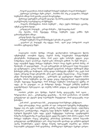_ როგორ გიკითხოთ, მისის სპენსერ? მისტერ სპენსერი როგორ ბრძანდება?
_ ქურთუკი აქ მომეცი, ჩემო კარგო! _ მითხრა მან. არც კი გაუგონია, მისტერ
სპენსერის ამბავი რომ ვკითხე. ცოტას მოიყრუებდა.
ქურთუკი დერეფნის კარადაში დაკიდა. მე თმაზე გადავისვი ხელი. მოკლედ
ვიკრეჭ ხოლმე, სავარცხელიც არ მჭIრდება.
_ როგორა ბრძანდებით, მისის სპენსერ? _ ახლა უფრო ხმამაღლა ვკითხე,
იქნებ გაიგონოს-მეთქი.
_ კარგად ვარ, ჰოლდენ, _ კარადა მიხურა, _ შენ როგორღა ხარ?
ისე მკითხა, რომ, შევატყვე, მოხუც სპენსერს უკვე ეამბნა ჩემი
გამოპანღურების ამბავი.
კარგად მეთქი, მეც ვუპასუხე.
_ მისტერ სპენსერი როგორ ბრძანდება? გრიპმა არ გაუარა?
_ გაუარაო! ეჰ, ჰოლდენ, ისე იქცევა, რომ... აღარ ვიცი პირდაპირ. თავის
ოთახშია, გენაცვალე, შედი.
2
თავთავისი ოთახი ჰქონდა ორივეს. დაახლოებით სამოცდაათი წლისა
იქნებოდნენ. თითქმის მეტიც. მაგრამ მაინც სიტკბოებას ნახულობდნენ
ცხოვრებაში, მიუხედავად იმისა, რომ ცალი ფეხი სამარეში ედგათ. ვიცი,
სიმდაბლეა ასეთი ლაპარაკი, მაგრამ განა იმისთვის ვამბობ. რა ჩემი ბრალია _
სულ თვალწინ მედგა მოხუცი სპენსერი, ხოლო როცა ბევრს ფირობ მასზე, არ
შეიძლება არ გაგიკვირდეს _ რა ცას გამოეკერება ეს ბერიკაციო! სულ მოკაკული
და დამგრეულია. ცარცი რომ დაუვარდება დაფასთან, პირველი მერხიდან უნდა
წამოხტეს ვინმე და მიაწოდოს. ამაზე დიდი საშინელება იქნება?! ისე, კაცმა რომ
თქვას, ურიგოდ როდი ცხოვრობს. ერთ კვირა დღეს, მაგალითად _ როცა ბიჭები
ცხელ შოკოლადზე დაგვპატიჟა, _ გამოიტანა და გაცრეცილი ინდური საბანი
გვაჩვენა, მისის სპენსერსა და მას ეყიდა ვიღაც ინდიელისაგან იელოუსტონის
პარკში. ხელადვე შეატყობდი, რომ მოხუცი სპენსერი სიხარულით ფეხზე არ
იდგა, ეს რა ვიყიდეო. აი, ეს მინდოდა მეთქვა. ზოგჯერ ვინმეზე ფიქრობ,
გადამღრძვალი ბერიკაციაო, და თურმე საბნის ყიფვაც კი უდიდეს სიხარულს
ანიჭებს.
ოთახის კარები ღია ჰქონდა, მაგრამ მაინც დავაკაკუნე, ხომ იცით _
ზრდილობაო, ესაო... კარებიდანვე დავინახე _ მე რომ გითხარით, იმ საბანში
გახვეულიყო და ტყავის დიდ სავარძელში მიყუჟლიყო. რომ დავაკაკუნე, თავი
წამოსწია.
_ ვინ არის? _ დაიღრიალა მან. _ კოლფილდი ხარ? შემოდი, ყმაწვილო.
სულ ღრიალებდა, როცა კლასში არ იყო. პირდაპირ ნერვებზე მოქმედებდა.
შევდგი თუ არა ფეხი ოთახში, უცებ ვინანე, რატომ მოვედი-მეთქი. «ატლანტიკ
მანთლისა» კითხულობდა, ირგვლივ სულ წამლის შუშები და აბები ეყარა, და
სურდოს წვეთების სუნი იდგა. გულს ჩაგწყვეტდა. საერთოდ, ავადმყოფების
ნახვაზე მაინცდამაინც არ ვკარგავ ჭკუას. ყველაზე უფრო იმან ამირია გული, რომ
მოხუცი სპენსერი რაღაც უბადრუკ, ერთიანად დაძონძილ აბანოს ხალათში
გახვეულიყო, დარწმუნებული ვარ, ამავე ხალათში დაიბადა და გაჩენის დღIდან
აღარც მოუშორებია. გული მერევა ხოლმე, ბერიკაცებს პიჟამოსა და აბანოს
ხალათებში გახვეულს რომ დავინახავ. ამობზეკილი ბებრული მკერდი გარეთა
 