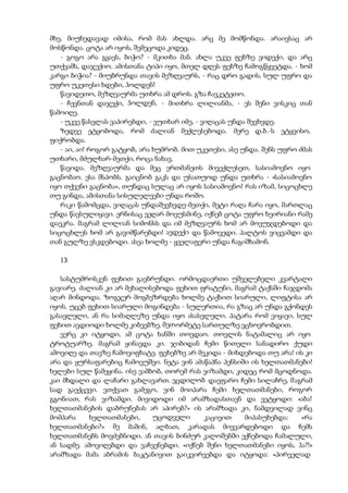 მხე, მიუხედავად იმისა, რომ მას ახლდა. არც მე მომწონდა. არაივსაც არ
მოსწონდა. ცოტა არ იყოს, შემეცოდა კიდეც.
- გოგო არა გყავს, ბიჭო? - მკითხა მან. ახლა უკვე ფეხზე ვიდექი, და არც
უთქვამს, დაჯექიო. ამისთანა ტიპი იყო, მთელ დღეს ფეხზე ჩამოგწყვეტდა. - ხომ
კარგი ბიჭია? - მიუბრუნდა თავის მეზღვაურს, - რაც დრო გადის, სულ უფრო და
უფრო უკეთესი ხდები, ჰოლდენ!
წავიდეთო, მეზღვაურმა უთხრა ამ დროს. გზა ჩავკეტეთო.
- ჩევნთან დაჯექი, ჰოლდენ, - მითხრა ლილიანმა, - ეს შენი ვისკიც თან
წამოიღე.
- უკვე წასვლას ვაპირებდი, - ვუთხარ იმე, - ვიღაცას უნდა შევხვდე.
ზედვე ეტყობოდა, რომ ძალიან მექლესებოდა. მერე დ.ბ.-ს ეტყვისო,
ფიქრობდა.
- აი, აი! როგორ გატყობ, არა ხუმრობ. მით უკეთესი, ასე უნდა. შენს უფრო ძმას
უთხარი, მძულხარ-მეთქი, როცა ნახავ.
წავიდა. მეზღვაურმა და მეც ერთმანეთს მივექლესეთ, სასიამოვნო იყო
გაცნობაო. ესა მსპობს. გაიცნობ გაკს და უსათუოდ უნდა უთხრა - «სასიამოვნო
იყო თქვენი გაცნობა», თუნდაც სულაც არ იყოს სასიამოვნო! რას იზამ, სიცოცხლე
თუ გინდა, ამისთანა სისულელეები უნდა როშო.
რაკი წამომცდა, ვიღაცას უნდაშევხვდე-მეთქი, მეტი რაღა ჩარა იყო, მართლაც
უნდა წავსულიყავი. ერნისაც ვეღარ მოვუსმინე, იქნებ ცოტა უფრო ხეირიანი რამე
დაეკრა. მაგრამ ლილიან სიმონსს და იმ მეზღვაურს ხომ არ მოვუჯდებოდი და
სიცოცხლეს ხომ არ გავიმწარებდი! ავდექი და წამოვედი. პალტოს ვიცვამდი და
თან გულზე ვსკდებოდი. ასეა ხოლმე - ყველაფერი უნდა ჩაგიშხამონ.
13
სასტუმროსკენ ფეხით გავბრუნდი. ორმოცდაერთი უშველებელი კვარტალი
გავიარე. ძალიან კი არ მეხალისებოდა ფეხით ფრატუნი, მაგრამ ტაქსში ჩაჯდომა
აღარ მინდოდა. ზოგჯერ მოგბეზრდება ხოლმე ტაქსით სიარული, ლიფტისა არ
იყოს. უცებ ფეხით სიარული მოგინდება - სულერთია, რა გზაც არ უნდა გქონდეს
გასავლელი, ან რა სიმაღლეზე უნდა იყო ასასვლელი. პატარა რომ ვიყავი, სულ
ფეხით ავდიოდი ხოლმე კიბეებზე. მეთორმეტე სართულზე ვცხოვრობდით.
ვერც კი იტყოდი, ამ ცოტა ხანში თოვდაო. თოვლის ნატამალიც არ იყო
ტროტუარზე. მაგრამ ყინავდა კი. ჯიბიდან ჩემი წითელი სანადირო ქუდი
ამოვიღე და თავზე ჩამოვიფხატე. ფეხებზე არ მეკიდა - მიხდებოდა თუ არა! ის კი
არა და ყურსაფარებიც ჩამოვუშვი. ნეტა ვინ ამაწაპნა პენსიში ის ხელთათმანები!
ხელები სულ წამეყინა. ისე ვამბობ, თორემ რას ვიზამდი, კიდეც რომ მცოდნოდა.
კაი მხდალი და ლაჩარი გახლავართ. ვცდილობ დავფარო ჩემი სილაჩრე, მაგრამ
სად გაექცევი. ვთქვათ გამეგო, ვინ მოიპარა ჩემი ხელთათმანები, როგორ
გგონიათ, რას ვიზამდი. მივიდოდი იმ არამზადასთავნ და ვეტყოდი: «აბა!
ხელთათმანების დაბრუნებას არ აპირებ?» ის არამზადა კი, ნამდვილად ვინც
მომპარა ხელთათმანები, უცოდველი კაცივით მიპასუხებდა: «რა
ხელთათმანები?» მე მაშინ, ალბათ, კარადას მივვარდებოდი და ჩემს
ხელთათმანებს მოვძებნიდი. ან თავის ბინძურ კალოშებში ექნებოდა ჩამალული,
ან სადმე. ამოვიღებდი და ვაჩვენებდი. «იქნებ შენი ხელთათმანები იყოს, ჰა?!»
არამზადა მამა აბრამის ბაკტანივით გაიკვირვებდა და იტყოდა: «პირველად
 