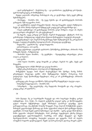 - აღარ გაჩერდებით? - მივმართე მე, - აკი გითხარით, უგუნებოდ ვარ-მეთქი,
ჯერ ნაოპერაციევიც არ მომშუშებია...
მეჯდა კალთაში არხეინად, ჩამოსვლას არც კი ფიქრობდა. მერე უცებ უშნოდ
შემომიბღვირა.
- მოიხედე, - მითხრა მან, - მე უკვე მეძინა და იმ დამთხვეულმა მორისმა
გამაღვიძა. შენ თუ გგონია, რომ...
- აკი გეუბნებით, ფულს მოგცემთ-მეთქი. ახლავე მოგცემთ. ფული ჩეჩქივითა
მაქვს. ეს არის, მძიმე ოპერაციის შემდეგ ჯერ კიდევ ვერ გამოვჯობინდი და...
- რაღას ეუბნებოდი იმ დამთხვეულ მორისს, გოგო მინდაო, თუკი ის ოხერი
კლავიკორდია ამოგჭრეს?!. რა, ენა გექავებოდა?!
- მე მეგონა, უკვე კარგად ვარ-მეთქი, მაგრამ მოვტყუვდი. ვწუხვარ, რომ ასე
გამომივიდა. ნამდვილად. თქვენ ერთი წუთით წამოდექით, საფულეს ამოვიღებ.
გაცეცხლებული იყო, მაგრამ მაინც წამოდგა ჩემი მუხლებიდან. მე კარადასთან
მივედი, საფულე მოვძებნე, ხუთდოლარიანი ამოვიღე და გავუწოდე.
- მადლობა, - ვუთხარი მე, - დიდი მადლობა.
- ეს ხომ ხუთია. ათი ღირს.
ზედვე ეტყობოდა, გაცურება დამიპირა. წინასწარვე ვშიშობდი, ამისთანა რამე
მოხდება-მეთქი... ნამდვილად.
- მორისმა ხუთი მითხრა, - მე ვეუბნები, - შუადღემდე თხუთმეტი, ერთი
თალია კი ხუთიო.
- ათი ღირს.
- იმან ხუთი მითხრა. დიდ ბოდიშს კი ვიხდი, მაგრამ რა ვქნა, მეტს ვერ
მოგცემთ.
წეღანდელივით აიჩეჩა მხრები და ცივად მითხრა:
- იქნებ კაბაც ჩამომიღოთ, თუ ძალიან არ შეწუხდებით!
მოჩვენებას ჰგავდა. ხომ ისეთი მიკნავებული ხმა ჰქონდა, მაინც შიშის
ჟრუანტელი მივლიდა ტანში იმის შემხედვარეს. ბებერი როსკიპიც რომ
ყოფილიყო, სულ წათხიპნულ-შეღებილი, ისიც კი არ გამოჩნდებოდა ამისთანა
საშინელი.
გამოვუღე კაბა. ჩაიცვა, გაისწორა, მერე ლოგინზე მიგდებული პალტო აიღო.
- ნახვამდის ბედოვლათო, - მითხრა მან.
- ნახვამდის, - მეც გავეპასუხე. არც მადლობა მითქვამს და არც არაფერი.
კიდევ კარგი, არ ვუთხარი.
14
სანი წავიდა, მე კი სავარძელში ჩავჯექი და ორი სიგარეტი მოვწიე. გარეთ
თენდებოდა. ჰოი, ბიჭო, რა ძაღლის გუნებაზე ვიყავი! ვერც კი წარმოიდგენთ,
გული როგორ მეწურებოდა. უცებ ხმამაღლა ლაპარაკი დავიწყე, ელის
გამოველაპარაკე. ასე ვშვრები ხოლმე ზოგჯერ, როცა ძალიან მომეწურება გული.
შინიდან ველოსიპედი წამოიღე და ბობი ფელონის სახლის წინ დამხვდი-მეთქი,
ვეუბნები. ის ბიჭი ჩვენი ყურის მეზობელი იყო მეინში - ადრე, დიდი ხნის წინათ.
ბობი ფელონი იმიტომ მახსენდება, რომ ერთხელ სედებიტის ტბაზე წასვლა
გადავწყვიტეთ ველოსიპედებით, საუზმეც თან უნდა წაგვეღო და ჩვენი
მცირეყალიბიანი თოფებიც. ბალღები ვიყავით და გვეგონა, რომ იმ პატარა
თოფებით ნადირს დავხოცავდით. ჩვენი ლაპარაკისათვის ელისაც მოეკრა ყური
 