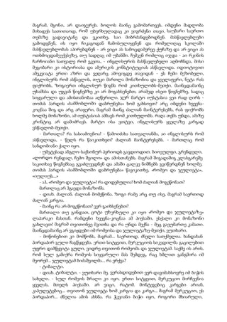 მაგრამ, მგონი, არ დაიჯერეს. ბოლოს მაინც გამომართვეს. იმდენი მადლობა
მიხადეს სათითაოდ, რომ უხერხულადაც კი ვიგრძენი თავი. საუბარი საერთო
თემაზე გადავიტანე და ვკითხე, საი მიბრძანდებოდნენ. მასწავლებლები
გამოდგნენ, ის იყო ჩიკაგოდან ჩამოსულიყვნენ და რომელიღაც სკოლაში
მასწავლებლობას აპირებდნენ - არ ვიცი ას სამოცდამერვე ქუჩაზე და არ ვიცი ას
ოთხმოცდამეექვსეზე, თუ სადღაც იმ უბანში. ჩემკენ რომლიც იჯდა - აი რკინის
ჩარჩოიანი სათვალე რომ ეკეთა, - ინგლისურის მასწავლებელი აღმოჩნდა, მისი
მეგობარი კი ისტორიასა და ამერიკის კონსტიტუციას ასწავლიდა. იდიოტივით
ამეკვიატა ერთი აზრი და ვეღარც ამოვიგდე თავიდან - ეს ჩემი მეზობელი,
ინგლისურს რომ ასწავლის, თუკი მართლა მონაზონია და ყველაფერი, ნეტა რას
ფიქრობს, ზოგიერთ ინგლისურ წიგნს რომ კითხულობს-მეთქი. მაინცდამაინც
უხამსსა და უგვან წიგნებზე კი არ მოგახსენებთ, არამედ ისეთ წიგნებზე, სადაც
სიყვარული და ამისთანობაა აღწერილი. ჯერ მარტო იუსტასია ვეი რად ღირს -
თომას ჰარდის «სამშობლოში დაბრუნება» ხომ გახსოვთ? არც იმდენი ხვევნა-
კოცნაა შიგ და არც არაფერი, მაგრამ მაინც ძალიან მაინტერესებს, რას ფიქრობს
ხოლმე მონაზონი, ამ იუსტასიას ამბავს რომ კითხულობს. რაღა თქმა უნდა, ამაზე
კრინტიც არ დამიძრავს. მარტო ისა ვთტვი, ინგლისურს ყველაზე კარგად
ვსწავლობ-მეთქი.
- მართალა? რა სასიამოვნოა! - წამოიძახა სათვალიანმა, აი ინგლისურს რომ
ასწავლიდა, - წელს რა წაიკითხეთ? ძალიან მაინტერესებს. - მართლაც რომ
სანდომიანი ქალი იყო.
- უმეტესად ანგლო-საქსონურ პერიოდს გავდიოდით. ბიოვულფი, გრენდელი,
«ლორდო რენდალ, ჩემო შვილო» და ამისთანებს. მაგრამ შიგადაშიგ კლასგარეშე
საკითხავ წიგნებსაც გვაძლევდნენ და ამაში ცალკე ნიშნებს გვიწერდნენ ხოლმე.
თომას ჰარდის «სამშობლოში დაბრუნება» წავიკითხე, «რომეო და ჯულიეტა»,
«იულიუს...»
- აჰ, «რომეო და ჯულიეტა»! რა დიდებულია! ხომ ძალიან მოგეწონათ?
მართლაც არ ჰგავდა მონაზონს.
- დიახ. ძალიან. ძალიან მომეწონა. ზოგი რამე არც თუ ისე, მაგრამ საერთოდ
ძალიან კარგია.
- მაინც რა არ მოგეწონათ? ვერ გაიხსენებთ?
მართალი თუ გინდათ, ცოტა უხერხული კი იყო «რომეო და ჯულიეტაზე»
ლაპარაკი მასთან. რამდენი ხვევნა-კოცნაა ამ პიესაში, ესქალი კი მონაზონი
გახლავთ! მაგრამ თვითონვე მკითხა და რა უნდა მექნა - მეც გავუმართე კამათი.
მაინცდამაინც არ ვგიჟდები იმ რომეოსა და ჯულიეტაზე-მეთქი, ვუთხარი.
- მოწონებით კი მომწონს, მაგრამ... საერთოდ, ძნელი სათქმელია. ხანდახან
პირდაპირ გული ჩაგწყდება. ერთი სიტყვით, მერკუციოს სიკვდილმა გაცილებით
უფრო დამწყვიტა გული, ვიდრე თვითონ რომეომა და ჯულიეტამ. საქმე ის არის,
რომ სულ გამიქრა რომეოს სიყვარული მას შემდეგ, რაც ხმლით განგმირა იმ
მეორემ... ჯულიეტამ ბიძაშვილმა... რა ერქვა?
- ტიბალტი.
- დიახ. ტიბალტი. - ვუთხარი მე. ვერასდიდებით ვერ დავიმახსოვრე იმ ბიჭის
სახელი. - სულ რომეოს ბრალი კი იყო. ერთი სიტყვით, მერკუციო მირჩევნია
ყველას, მთელს პიესაში. არ ვიცი, რატომ. მონტეგებიც კარგები არიან,
კაპულეტებიც... თვითონ ჯულიეტა ხომ კარგია და კარგი... მაგრამ მერკუციო, ეს
პირდაპირ... ძნელია ამის ახსნა. რა ჭკვიანი ბიჭი იყო, როგორი მხიარული,
 