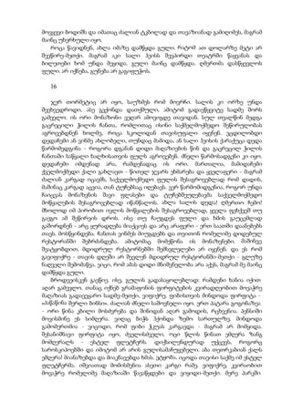 მოვყევი ბოდიშს და იმათაც ძალიან ტკბილად და თავაზიანად გამიღიმეს, მაგრამ
მაინც უხერხული იყო.
როცა წავიდნენ, ახლა იმაზე დამწყდა გული. რატომ ათ დოლარზე მეტი არ
შევწირე-მეთქი. მაგრამ აკი სალი ჰეისს შევპირდი თეატრში წაყვანას და
ბილეთები ხომ უნდა მეყიდა. გული მაინც დამწყდა. ღმერთმა დასწყევლოს
ფული. არ იქნება, გუნება არ გაგიფუჭოს.
16
ჯერ თორმეტიც არ იყო, საუზმეს რომ მოვრჩი. სალის კი ორზე უნდა
შევხვედროდი, ასე გვქონდა დათქმული, ამიტომ გადავწყვიტე სადმე შორს
გამევლო. ის ორი მონაზონი ვეღარ ამოვიგდე თავიდან. სულ თვალწინ მედგა
გაცრეცილი ჭილის ჩანთა, რომლითაც ისინი საქმელმოქმედო შეწირულობას
აგროვებდნენ ხოლმე, როცა სკოლიდან თავისუფალი იყვნენ. ვცდილობდი
დედაჩემი ან ვინმე ახლობელი, თუნდაც მამიდა, ან სალი ჰეისის ქარაქუცა დედა
წარმომედგინა - როგორა დგანან დიდი მაღაზიების წინ და გაცრეცილ ჭილის
ჩანთაში საწყალი ხალხისათვის ფულს აგროვებენ. ძნელი წარმოსადგენი კი იყო.
დედაჩემი იმდენად არა, რამდენადაც ის ორი. მართალია, მამიდაჩემი
ქველმოქმედი ქალი გახლავთ - წითელ ჯვარს ეხმარება და ყველაფერი - მაგრამ
ძალიან კარგად იცავმს, საქველმოქმედო ფულის შესაგროვებლად რომ დადის,
მაშინაც კარგად აცვია, თან ტუჩებსაც იღებავს. ვერ წარმომიდგენია, როგორ უნდა
ჩაიცვას მონაზვნის შავი ფლასები და ტუჩებშეუღებავმა საქველმოქმედო
მოწყალების შესაგროვებლად იწანწალოს. ახლა სალის დედა! ღმერთო ჩემო!
მხოლოდ იმ პირობით ივლის მოწყალების შესაგროვებლად, ყველა ფეხქვეშ თუ
გაეგო ამ შეწირვის დროს. ისე თუ ჩაუგდეს ფული და ხმის გაუცემლად
გაშორდნენ - არც ყურადღება მიაქციეს და არც არაფერი - ერთ საათში დაანებებს
თავს. მოსწყინდება. ჩანთას ვინმეს მიუგდებს და თვითონ რომელიმე დიდებულ
რესტორანში შებრძანდება. ამიტომაც მომეწონა ის მონაზვნები. მაშინვე
შეატყობდით, მდიდრულ რესტორნებში შემსვლელები არ იყვნენ. და ეს რომ
გავიფიქრე - თავის დღეში არ შევლენ მდიდრულ რესტორანში-მეთქი - გლუზე
ნაღველი შემომაწვა. ვიცი, რომ ამას დიდი მნიშვნელობა არა აქვს, მაგრამ მე მაინც
დამწყდა გული.
ბროდვეისკენ გავწიე. ისე, გულის გადასაყოლებლად: რამდენი ხანია იქით
აღარ გამევლო. თანაც იქნებ გრამაფონის ფირფიტების კვირადღეობით მოვაჭრე
მაღაზიას გადავეყარო სადმე-მეთქი, ვიფიქრე. ფიბისთვის მინდოდა ფირფიტა -
«პაწაწინა შერლი ბინსი». ძალიან ძნელი საშოვნელი იყო. ერთ პატარა გოგონაზეა
- ორი წინა კბილი მოსძვრება და შინიდან აღარ გამოდის, რცხვენია. პენსიში
მოვისმინე ეს სიმღერა. ვიღაც ბიჭს ჰქონდა ზემო სართულზე. მინდოდა
გამომერთმია - ვიცოდი, რომ ფიბი ჭკუას კარგავდა - მაგრამ არ მომყიდა.
შესანიშნავი ფირფიტა იყო, ძველისძველი, ოცი წლის წინათ ემღერა ზანგ
მომღერალს - ესტელ ფლეტჩერს. დიქსილენდურად უქცევს, როგორც
საროსკიპოებში და იმიტომ არ არის გულისამაჩუყებელი. აბა თეთრკაბიან ქალს
ემღერა! მიანაზებდა და მიაკნავებდა ხმას. ეტყობა, იცოდა თავისი საქმე იმ ესტელ
ფლეტჩერმა. იშვიათად მომისმენია ასეთი კარგი რამე. ვიფიქრე, კვირაობით
მოვაჭრე რომელიმე მაღაზიაში წავაწყდები და ვიყიდი-მეთქი. მერე პარკში
 