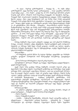 _ რა ვიცი... მაგრად გაბრაზდებიან, _ მივუგე მე, _ რა თქმა უნდა,
გაბრაზდებიან. უკვე მეოთხე სკოლა გამოვიცვალე. _ თავი გავაქნიე. წარამარა
თავის ქნევა ვიცი. _ ჰოი, ბიჭო! _ ვთქვი მე. ამ «ჰოი, ბიჭოსაც!» წარამარა ვისვრი
ხოლმე. ჯერ ერთი, იმიტომ, რომ როგორღაც სიტყვები არა მყოფნის, მეორეც _
ზოგჯერ ჩემი ასაკისათვის სავსებით შეუფერებლად ვიქცევი. მაშინ თექვსმეტი
წლისა ვიყავი, ახლა უკვე ჩვიდმეტისა ვარ, და მაინც ისეთ რამეს გავაკეთებ
ზოგჯერ, რომ ცამეტი წლის ბიჭი გეგონებით. სასავცილო კია, რადგან აყლაყუდა
ვარ _ მთელი ექვსი ფუტი და ორნახევარი დიუმი; თმაც შეჭაღარავებული მაქვს!
კი არ გეხუმრებით, ერთ მხარეს _ მარჯვნივ _ მილიონობით თეთრი მირევია.
ბავშვობიდანვე ასე მაქვს. და მაინც ისეთ რამეს გავაკეთებ ხანდახან, თორმეტი
წლის ბიჭი გეგონებით. სულ ამას მსაყვედურობენ, გამსაკუთრებით მამაჩემი.
ნაწილობრივ მართლებიც არიან, მაგრამ არც მთლად მასეა. მეც რა მენაღვლება,
ეგონოთ. _ ეს არის, რომ გული მერევა, როცა მარიგებენ _ უკვე დიდი ხარ და
დიდივით მოიქეციო. ზოგჯერ იმაზე უფრო დიდივით ვიქცევი, ვიდრე ვარ...
ღმერთმანი... მაგრამ ამას ვინ დაინახავს. საერთოდ, ვერაფერსაც ვერ ხედავს
ხალხი.
მოხუც სპენსერს ისევ თავის კანტური აუტყდა და თან ცხვირის ჩიჩქნასაც
მოჰყვა. თითქოს ისრესსო, უნდა ეჩვენებინა, მაგრამ დამჭკნარ ცერს პირდაპირ
ნესტოში კი იჩრიდა: ჩემს მეტი არავინ ყოფილა ოთახში და ალბათ იფიქრა,
ამისთანა რამეები შეიძლებაო. მეც რა მენაღვლებოდა, თუმცა შეგეზიზღება კი,
ცხვირის ჩიჩქნას რომ უყურებ.
მერე დაიწყო:
_ ამ რამდენიმე კვირის წინათ მე პატივი მქონდა, დედაშენი და მამაჩენი
გამეცნო, დოქტორ თარმერთან რომ ჩამოვიდნენ სასაუბროდ. დიდებული
ხალხია.
_ დიახ, მართალი ბრძანდებით. ძალიან კარგი ხალხია.
«დიდებული»! ჭირივით მძულს ეგ სიტყვა. მეტისმეტად გატყლარჭულია.
გულს მირევს ხოლმე.
უცებ ისეთი სახე გაუხდა მოხუც სპენსერს, თითქოს ძალიან კარგი და
ჭკვიანური რამე უნდა თქვასო. სავარძელში გასწორდა და მობრუნდა. სულ ფუჭი
გამოდგა შიში: კალთიდან «ატლანტიკ მანთლი» აიღო და ლოგინისკენ ისროლა,
საცა მე ვიჯექი. მაგრამ ააცილა. სულ ორ გოჯზე იდგა საწოლი, მაგრამ მაინც
ააცილა. ავდექი, ჟურნალი ავიღე და ლოგინზე დავდე. უცებ საშინლად მომინდა
ამ ოთახიდან წავსულიყავი _ თუნდაც ჯანდაბაში. ვგრძნობდი, რომ
გულისამრევი ქადაგება დაიწყებოდა. ილაპარაკონ, რა მენაღვლება. მაგრამ,
არაფრად მეპიტნავებოდა ახლა ქადაგების მოსმენა, როცა ირგვლივ წამლის სუნი
იდგა და პიჟამასა და ხალათში გახვეული ბერიკაცი იქვე მეჯდა. ვერაფერი
სასიამოვნო იყო.
მართლაც დაიწყო.
_ რა ღმერთი გიწყრება, ყმაწვილო?! _ კარგა მკვახედ მითხრა. მისგან არ
ვიყავი დაჩვეული, _ რამდენი საგანი ჩააბარე ამ მეოთხედში?
_ ხუთი, ბატონო.
_ ხუთი. რამდენში ჩაიჭერი?
_ ოთხში. _ საწოლზე შევიშმუშნე. ამისთანა მაგარ ლოგინზე ჯერაც არ
ვმჯდარიყავი. _ ინგლისური კარგად ჩავაბარე, _ განვაგრძე მე, _ რადგან
«ბიოვულფი» და «ლორდო რენდალ, საყვარელო შვილო ჩემო» ჰუტონის
 