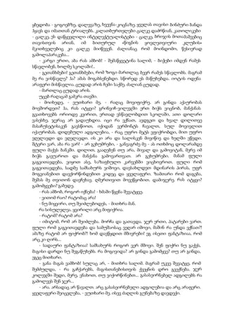 ყბედობა - გოგოებზე, დალევაზე, ხვევნა-კოცნაზე. ყველას თავისი ბინძური ბანდა
ჰყავს და იმათთან ტრიალებს. კალათბურთელები ცალკე დაძრწიან, კათოლიკები
- ცალკე, ეს დაწყევლილი ინტელექტუალისტები - ცალკე, ბრიჯის მოთამაშეებიც
თავისთვის არიან, იმ ბითურულ «წიგნის ყოვლეთვიური კლუბის»
მკითხველებიც კი ცალკე მიიწევენ. ძალიანაც რომ მოინდომო, წესიერად
გამოლაპარაკება...
- კარგი ერთი, აბა რას ამბობ! - შემაწყვეტინა სალიმ, - ბიჭები იმდენ რამეს
სწავლობენ, ხოლმე სკოლაში!..
- გეთანხმები! გეთანხმები, რომ ზოგი მართლაც ბევრ რამეს სწავლობს. მაგრამ
მე რა ვისწავლე? ჰა? ამას მოგახსენებდი. სწორედ ეს მაწუხებდა. იოტის ოდენა
არაფერი მისწავლია. ცუდად არის ჩემი საქმე. ძალიან ცუდად.
- მართლაც ცუდად არის.
უცებ რაღაცამ გამკრა თავში.
- მოიხედე, - ვუთხარი მე, - რაღაც მოვიფიქრე. არ გინდა აქაურობას
მოვშორდეთ? ჰა, რას იტყვი? გრინვიჩ-ვილეჯში ერთ ბიჭს ვიცნობ, მანქანას
გვათხოვებს ორიოდე კვირით, ერთად ვსწავლობდით სკოლაში, ათი დოლარი
ვასესხე, ჯერაც არ გადაუხდია. იცი რა ვქნათ, ავდგეთ და ხვალ დილითვე
მასაჩუსეტისაკენ გავსწიოთ, იქიდან ვერმონტს ჩავალთ, სულ მოვივლით
იქაურობას. დიდებული ადგილებია, - რაც უფრო მეტს ვფიქრობდი, მით უფრო
ვღელავდი და ვღელავდი. ის კი არა და სალისკენ მივიწიე და ხელში ვწვდი.
შტერი ვარ, აბა რა ვარ! - არ გეხუმრები, - განვაგრძე მე - ას ოთხმოც დოლარამდე
ფული მაქვს ბანკში. დილით, გააღებენ თუ არა, მივალ და გამოვიტან, მერე იმ
ბიჭს გავუაროთ და მანქანა გამოვართვათ. არ გეხუმრები. მანამ ფული
გაგვითავდება, ვიყოთ ასე, საზაფხულო კარვებში ვიცხოვროთ. ფული რომ
გაგვითავდება, სადმე სამსახურს ვიშოვი, დავსახლდეთ მდინარის პირას, უფრ
მოგვიანებით დავქორწინდებით კიდეც და ყველაფერი. ზამთარი რომ დაგება,
შეშას მე თვითონ დავჩეხავ. ღმერთივით მოვეწყობით. დამიჯერე. რას იტყვი?
გამომყვები? გაბედე.
- რას ამბობ, როგორ იქნება! - ხმაში წყენა შევატყვე.
- ვითომ რაო? რატომაც არა!
- ნუ მიყვირი, თუ შეიძლებოდეს, - მითხრა მან.
რა სისულელეა. ყვირილი არც მიფიქრია.
- რატომ? რატომ არა?
- იმიტომ, რომ არ შეიძლება. მორჩა და გათავდა. ჯერ ერთი, პატარები ვართ.
ფული რომ გაგვითავდება და სამუშაოსაც ვეღარ იშოვი, მაშინ რა უნდა ვქნათ?!
ამაზე რატომ არ ფიქრობ?! ხომ დავწყდით მშივრები! ეგ ისეთი ფანტაზიაა, რომ
არც კი ღირს...
- სადაური ფანტაზიაა! სამსახურს როგორ ვერ მშოვი. შენ ფიქრი ნუ გაქვს,
მაგისი დარდი ნუ შეგაწუხებს. რა მოგივიდა? არ გინდა გამომყვე? თუ არ გინდა,
ეგეც მითხარი.
- განა მაგას ვამბობ! სულაც არ, - მითხრა სალიმ. მაგრამ უკვე შევატყე, რომ
შემძულდა, - რა გაჩქარებს, მაგისთანებისთვის ქვეყნის დრო გვექნება. ჯერ
კოლეჯში შედი, მერე, ვნახოთ, თუ ვიქორწინებთ... გასასეირნებელ ადგილებს რა
გამოლევს შენ ჯერ...
- არა. არსადაც არ წავალთ. არც გასასეირნებელი ადგილებია და არც არაფერი.
ყველაფერი შეიცვლება, - ვუთხარი მე. ისევ ძაღლის გუნებაზე დავდექი.
 