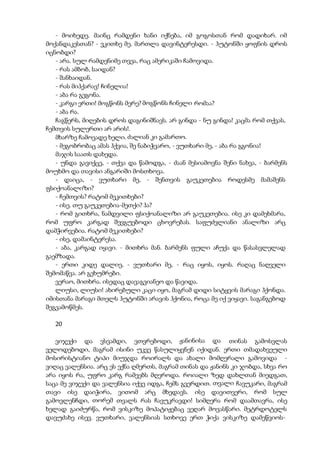 - მოიხედე. მაინც რამდენი ხანი იქნება, იმ გოგოსთან რომ დადიხარ. იმ
მოქანდაკესთან? - ვკითხე მე. მართლა დავინტერესდი. - ჰუტონში ყოფნის დროს
იცნობდი?
- არა. სულ რამდენიმე თვეა, რაც ამერიკაში ჩამოვიდა.
- რას ამბობ, საიდან?
- შანხაიდან.
- რას მიჰქარავ! ჩინელია!
- აბა რა გეგონა.
- კარგი ერთი! მოგწონს მერე? მოგწონს ჩინელი რომაა?
- აბა რა.
ჩაგწერს, მიღების დროს დაგინიშნავს. არ გინდა - ნუ გინდა! კაცმა რომ თქვას,
ჩემთვის სულერთი არ არის!.
მხარზე ჩამოვადე ხელი. ძალიან კი გამართო.
- მეგობრობაც ამას ჰქვია, შე ნაბიჭვარო, - ვუთხარი მე, - აბა რა გგონია!
მაჯის საათს დახედა.
- უნდა გავიქცე, - თქვა და წამოდგა, - ძაან მესიამოვნა შენი ნახვა, - ბარმენს
მოუხმო და თავისი ანგარიში მოსთხოვა.
- დაიცა, - ვუთხარი მე, - შენთვის გაუკეთებია როდესმე მამაშენს
ფსიქოანალიზი?
- ჩემთვის? რატომ მეკითხები?
- ისე. თუ გაუკეთებია-მეთქი? ჰა?
- რომ გითხრა, ნამდვილი ფსიქოანალიზი არ გაუკეთებია. ისე კი დამეხმარა,
რომ უფრო კარგად შევგუებოდი ცხოვრებას. საფუძვლიანი ანალიზი არც
დამჭირვებია. რატომ მეკითხები?
- ისე, დამაინტერესა.
- აბა, კარგად იყავი. - მითხრა მან. ბარმენს ფული აჩუქა და წასასვლელად
გაემზადა.
- ერთი კიდე დალიე, - ვუთხარი მე, - რაც იყოს, იყოს. რაღაც ნაღველი
შემომაწვა. არ გეხუმრები.
ვერაო, მითხრა. ისედაც დავაგვიანეო და წავიდა.
ლიუსი, ლიუსი! ახირებული კაცი იყო, მაგრამ დიდი სიტყვის მარაგი ჰქონდა.
იმისთანა მარაგი მთელს ჰუტონში არავის ჰქონია, როცა მე იქ ვიყავი. საგანგებოდ
შეგვამოწმეს.
20
ვიჯექი და ვსვამდი, ვთვრებოდი, ჟანინისა და თინას გამოსვლას
ველოდებოდი, მაგრამ ისინი უკვე წასულიყვნენ იქიდან. ერთი თმადახვეული
მოსირისტიანო ტიპი მიუჯდა როირალს და ახალი მომღერალი გამოვიდა -
ვიღაც ვალენსია. არც ეს ექნა ღმერთს, მაგრამ თინას და ჟანინს კი ჯობდა, სხვა რო
არა იყოს რა, უფრო კარგ რამეებს მღეროდა. როიალი ზედ დახლთან მიედგათ,
საცა მე ვიჯექი და ვალენსია იქვე იდგა, ჩემს გვერდით. თვალი ჩავუკარი, მაგრამ
თავი ისე დაიჭირა, ვითომ არც მხედავს. ისე დავითვერი, რომ სულ
გამოვლენჩდი, თორემ თვალს რას ჩავუკრავდი! სიმღერა რომ დაამთავრა, ისე
ხელად გაიძურწა, რომ ვისკიზე მოპატიჟებაც ვეღარ მოვასწარი. მეტრდოტელს
დავუძახე ისევ. ვუთხარი, ვალენსიას სთხოვე ერთ ჭიქა ვისკიზე დამეწვიოს-
 