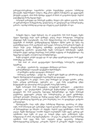 გამოველაპარაკებოდი. სადარბაზო კარები მაფიქრებდა ცოტათი. საშინლად
ჭრიალებს. ძველისძველი სახლია, მნეც ერთი უქნარა ნაბიჭვარია და ყველაფერს
ჭრაჭუნი გაუდის. იმის შიში მქონდა, დედამ ან მამამ არ გაიგონოს-მეთქი. მაგრამ
გადავწყვიტე მაინც მეცადა ბედი.
პარკიდან გამოვედი და შინისკენ გავსწიე. მთელი გზა ფეხით გავიარე. შორს
არ ვცხოვრობდით მაინცდამაინც. დაღლილიც არ ვყოფილვარ და სიმთვრალემაც
გამიარა. ოღონდ საშინლად ციოდა და ირგვლივ კაცის ჭაჭანება არ იყო.
21
რამდენი წელია, ბედს ჩემთვის ასე არ გაუღიმიმა: შინ რომ მივედი, ჩვენი
ძველი მელიფტე პიტი აღარ დამხვდა. ვიღაც ახალი მოსულიყო, პირველად
ვხედავდი ჩემს სიცოცხლეში. ასე რომ, შესვლისთანავე თუ არ შევეფეთებოდი
დედაჩემს ან მამაჩემს, დამშვიდებულად შემეძლო მენახა ფიბი და მერე ისე
გავძურწულიყავი, რომ კაციშვილს აღარ გაეგო. მართლაც რომ გამიღიმა ბედმა: ეს
ახალი ბიჭი ცოტა მოშტეროც აღმოჩნდა. დიკსტაინებთან ამიყვანე-მეთქი
დაუდევრად ვუთხარი. დიკსტაინები ჩვენი სართულის მეზობლები იყვნენ.
სანადირო ქუდი ადრევე მოვიხადე, რომ ვინმეს საეჭვოდ არ მოვჩვენებოდი. ისე
შევვარდი ლიფტში, თითქოს ძალიან მეჩქარებოდა.
ბიჭმა ლიფტის კარები დაკეტა და ის იყო უნდა დავძრულიყავით, რომ უცებ
მობრუნდა და მითხრა:
- შინ რომ არ არიან დიკსტაინები! მეთოთხმეტე სართულზე ავიდნენ
სტუმრად.
- არა უშავს, - ვუთხარი მე, - დავუცდი. ძმიშვილი ვარ მათი.
გამოლენჩებული თვალები დაეჭვებით შემომაშტერა.
- არ გირჩევნია, დაბლა დაუცადო, ძმობილო?
- მართლაც აჯობებდა, - ვთქვი მე, - მაგრამ ფეხს მტეხს და უმოძრაოდ უნდა
მედოს. შესასვლელთან დავჯდები სავარძელში და დავიცდი.
არც გაუგონია, რა ვთქვი. «ჰოო», ესღა მომიგდო და ლიფტი დასძრა. ყოჩაღ,
ბიჭო, კარგად გამომივიდა. უცნაური კია - კაცს რამე გაუგებრად უნდა
წაუდუღუნო და უსათუოდ იმას გააკეთებს, რასაც შენა სთხოვ.
ჩვენს სართულს რომ მივადექით, ლიფტიდან გამოველი - კოჭლობით
გამოვედი - და დიკსტაინების კარებისაკენ წავჩლახუნდი. ლიფტის კარების
დაკეტვის ხმა რომ გავიგონე, ხელადვე შემოვბრუნდი და ჩვენი ბინისკენ
გავემართე. ყველაფერი კარგად იყო. სიმთვრალესაც კი ვეღარ ვგრძნობდი,
ჯიბიდან გასაღები ამოვიღე და ჩუმად გავაღე ჩვენი კარები. მერე ფრთხილად,
ძალიან ფრთხილად შევიპარე და კარი მოვიხურე, ჰოი, რა დიდებული ჯიბგირი
გამოვიდოდი.
შესასვლელში, რაღა თქმა უნდა, საშინლად ბნელოდა, დაიმასაც არ უნდა
თქმა, რომ სინათლეს ვერ ავანთებდი. ხელის ფათურით უნდა მევლო, რომ რამეს
არ წამოვდებოდი და ხმაური არ ამეტეხა. მაგრამ უკვე ვგრძნობდი, რომო შინ
ვიყავი. ჩვენს შესასვლელ ოთახში მუდამ თავისებური სუნი დგას, ვერსად ვერ
იგრძნობთ ასეთ სუნს. არ ვიცი კი, რისგან უნდა იყოს. კომბოსტოს სუნი
ნამდვილად არ არის, არც ნელსაცხებლისა - არ ვიცი, რა ჯანდაბაა, მაგრამ მაშინვე
იგრძნობ, რომ უკვე შინა ხარ. პალტოს გახდა დავაპირე, მინდოდა
შემოსასვლელშივე დამეკიდა, კარადაში, მაგრამ ამ კარადაში იმდენი საკიდია,
 