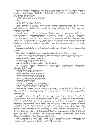 დ.ბ.-ს მაგიდას მივუჯექი და გადავხედე, სულ ფიბის სასკოლო ნივთები
ელაგა. უმთავრესად წიგნები. ზემოდან «სახალისო არითმეტიკა» იდო.
გადავშალე და დავხედე.
ფიბი უეთერფილდ კოლფილდი.
4ბ-1
ეწერა პირველივე გვერდზე.
ჭკუა კინაღამ დავკარგე. მისი მეორე სახელი უეთერფილდი კი არ არის,
ჟოზეფინა ჰქვია. მაგრამ არ უყვარს. რაც თავი მახსოვს, სულ ახალ და ახალ
სახელებს იგონებს.
არითმეტიკის ქვეშ გეოგრაფიის წიგნი იდო. გეოგრაფიის ქვეშ კი -
ორთოგრაფიის სახელმძღვანელო. საერთოდ, ძალიან კარგად სწავლობს,
ორთოგრაფია კი ყველაზე უკეთ იცის. ორთოგრაფიის ქვეშ ბლოკნოტები ეწყო.
ხუთი ათასი ბლოკნოტი მაინც ექნება. ვერ ნახავ ბავშვს, რომ ამდენი ბლოკნოტი
ჰქონდეს. ზემოთა ბლოკნოტი გადავშალე და წავიკითხე. პირველივე გვერდზე
ასე ეწერა:
ბერნის დასვენებაზე არ დამეკარგო ძალიან, ძალიან სერიოზული რაღაც უნდა
გითხრა.
სხვა არაფერი ეწერა პირველ გვერდზე. მეორეზე კი აი რა წავიკითხე:
რატომ არის ამდენი საკონსერვო ქარხანა სამხრეთ-აღმოსავლეთ ალიასკაში?
იმიტომ, რომ იქ ბევრი გოჯი იცის.
რატომ ასე კარგად ხარობს ტყე იქ?
იმტომ, რომ შესაფერი კლიმატი უწყობს ხელს.
რა გააკეთა ჩვენმა მთავრობამ ალიასკელი ესკიმოსების ცხოვრების
გასაუმჯობესებლად?
სახვალიოდ უნდა ვისწავლო!!!
ფიბი უეთერფილდ კოლფილდი
ფიბი უეთერფილდ კოლფილდი
ფიბი უეთერფილდ კოლფილდი
ფიბი უ. კოლფილდი
ქ-ნი ფიბი უეთერფილდ კოლფილდი.
იქნებ როგორმე შერლის გადასცეთ!!!
შერლი შენ ამბობ ლომის თანავარსკვლავედი ვარო, მაგრამ სინამდვილეში
მშვილდოსნის თანავარსკვლავედი ხარ ხვალ ჩემთან რომ მოხვალ ციგურებიც
გამოიყოლე.
ვიჯექი დ.ბ.-ს მაგიდასთან და ვკითხულობდი. მთეი ბლოკნოტი
გადავიკითხე. დიდხანს არ მოვდომებივარ. მაგრამ კიდეც რომ მოვდომებოდი,
მაინც არ დამეზარებოდა. მთელი დღე და ღამე შემიძლია ვიკითხო ბავშვების
ნაწერები - სულ ერთია, ფიბი იქნება თუ სხვა ვინმე. პირდაპირ ჭკუიდან მშლის
ბავშვების ბლოკნოტები. მერე სიგარეტი ამოვიღე და გავაბოლე. მეტი არცა
მქონდა. სამი კოლოფი მაინც გავათავე იმ დღეს. ბოლოს გავაღვიძე ფიბი. აბა
მთელი ჩემი სიცოცხლე იმ მაგიდასთან ხომ არ ვიჯდებოდი! თანაც მეშინოდა,
უცებ დედაჩემი ან მამაჩემი არ შემოვიდეს-მეთქი, გამარჯობის თქმა მაინც
მინდოდა მომესწრო. ერთი სიტყვით, გავაღვიძე.
მის გაღვიძებასაც ხომ ბევრი რამე უნდა! ლოგინზე უნდა ჩამოუჯდე და
უთხრა: «ფიბი, გაიღვიძე!» მაშინვე დააჭყეტს თვალებს.
 
