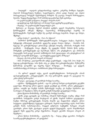 - ჰოლდენ! - თვალის გახელისთანავე იყვრია. კისერზე მომხვია ხელები.
ძალიან მოსიყვარულე ბავშვია. საკვირველია, ერთი ციდა ბალღი და ასეთი
მოსიყვარულე! ზოგჯერ მეტისმეტიც მოსდის. მე ვაკოცე. როდის ჩამოხვედიო,
მკითხა. ზედვე შეატყობდი, რომ საშინლად გაეხარდა ჩემი დანახვა.
- რა გაღრიალებს! ეს წუთია, მოვედი. როგორა ხარ?
- დიდებულად. ჩემი წერილი არ მიიღე? ხუთ გვერდზე გავაჭრელე...
- მივიღე... რა გაღრიალებს! მადლობელი ვარ.
წერილი კი მივიღე, მაგრამ პასუხის დაწერა ვეღარ მოვახერხე. სასკოლო
წარმოდგენის ამბავსა მწერდა. თვითონაც მონაწილეობდა თურმე იმ
წარმოდგენაში. ნურაფერ საქმეს ნუ გაიჩენ პარასკევ საღამოს, მოდი და ნახეო,
მწერდა.
- კარგი პიესაა? - ვკითხე მე, - რაო, რა ჰქვიაო?
- «საშობაო წარმოდგენა ამერიკელებისათვის». საძაგელი პიესაა, მაგრამ მე
ბენედიქტ არნოლდს ვთამაშობ. ყველაზე დიდი როლი მერგო, - მითხრა მან.
ხელად არ გამოფხიზლდა! ერთიანად აენთება ხოლმე, ამისთანა რამეებს რომ
გიამბობ, - მოქმედება როცა იწყება, მე ვკვდები მაშინ. შობის წინა ღამეა,
მოჩვენება გამომეცხადება და მკითხავს, შენაო, არა გრცხვენიაო, და ამისთანა
რაღაცეებს. ხომ გაიგე? ვითომ, სამშობლოს რომ უღალატეო, არა გრცხვენიაო? არ
მოხვალ? ლოგინში წამოჯდა, - აკი მოგწერე ყველაფერი. მოხვალ?
- მოვალ, აბა რას ვიზამ, როგორ არ მოვალ!
- მამა არ წამოვა. კალიფორნიაში უნდა გაფრინდეს, - თქვა მან. ჰოი, ბიჭო, რა
ხელად გამოფხიზლდა. ორი წამი არც კი უნდა მის გამოფხიზლებას. მუხლებზე
წამოიჩოქა ლოგინში და ხელზე ხელი მომკიდა. - მოიხედე. აკი დედამ,
ოთხშაბათამდე არ ჩამოვაო. ოთხშაბათს უნდა ჩამოვიდესო.
- რა დროა? დედამ თქვა, გვიან დავბრუნდებითო. ნორუოლკში არიან
დაპატიჟებულები, კონეკტიკუტში. აბა თუ გამოიცნობ, დღეს რა გავაკეთე? რა
კინო ვნახე? გამოიცანი!
- არ ვიცი... დაიცადე, არ გითხრეს რომელ საათზე...
- «ექიმი» - შემაწყვეტინა ფიბიმ, - იცი რა კინოავ! მარტო ლისტერების კლუბში
გადიოდა. მხოლოდ ერთი დღით. დღეს გაუშვეს და მორჩა. ერთი კენტუკელი
ექიმია, აიღებს და ბავშვს საბანს შემოახვევს თავზე. ეს ბავშვი ხეიბარია და
სიარული არ შეუძლია. მერე იმ ექიმს ციხეში ჩასვამენ. დიდებული რამეა.
- ერთი წუთით მომისმინე. არ გითხრეს, რომელ საათზე...
- ექიმს კიდე ეცოდება და საბანსაც იმიტომ შემოახვევს თავზე. უნდა რომ
დაახრჩოს. სამუდამო ციხეს მიუსჯიან ამ ექიმს, მაგრამ საბნით გაგუდული
ბავშვი ხშირად გამოეცხადება ხოლმე ძილში და მადლობას უხდის. ერთი
სიტყვით, გულმოწყალე მკვლელი გამოდის. მაგრამ თვითონვე იცის, რომ მისი
ციხეში ჩასმა სამართლიანია, რადგან ღმერთის საქმეებში ჩარევას არავინ
ეკითხება. ერთი ჩემი კლასელი გოგოს დედამ წაგვიყვანა. ალის ჰოლმბორგის
დედამ. ჩემი ყველაზე კარგი მეგობარია. მთელს კლასში მასავით არავის არ
შეუძლია...
- ერთი წამით მომისმინე, - ვუთხარი მე, - რაღაც უნდა გკითხო. რომელსა
საათზე დავბრუნდებითო, არ უთქვამთ?
 