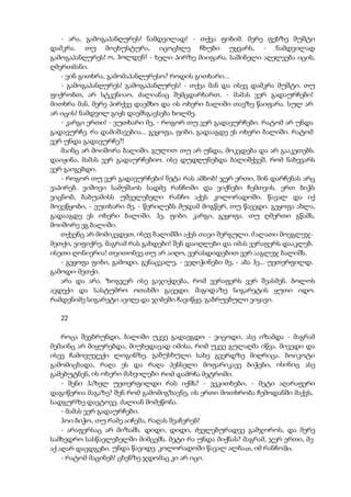 - არა, გამოგაპანღურეს! ნამდვილად! - თქვა ფიბიმ. მერე ფეხზე მუშტი
დამკრა. თუ მოეხუსტურა, იცოცხლე ჩხუბი უყვარს, - ნამდვილად
გამოგაპანღურეს! ო, ჰოლდენ! - ხელი პირზე მიიფარა. საშინელი აღელვება იცის,
ღმერთმანი.
- ვინ გითხრა, გამომაპანღურესო? როდის გითხარი...
- გამოგაპანღურეს! გამოგაპანღურეს! - თქვა მან და ისევ დამკრა მუშტი. თუ
ფიქრობთ, არ სტკენიაო, ძალიანაც შემცდარხართ. - მამას ვერ გადაურჩები!
მითხრა მან, მერე პირქვე დაემხო და ის ოხერი ბალიში თავზე წაიფარა. სულ არ
არ იცის! ნამდვილ გიჟს დაემსგავსება ხოლმე.
- კარგი ერთი! - ვუთხარი მე, - როგორ თუ ვერ გადავურჩები. რატომ არ უნდა
გადავურჩე. რა დამიშავებია... გეყოფა, ფიბი, გადააგდე ეს ოხერი ბალიში. რატომ
ვერ უნდა გადავურჩე?!
მაინც არ მოიშორა ბალიში. გულით თუ არ უნდა, მოკვდება და არ გააკეთებს.
დაიჟინა, მამას ვერ გადაურჩებიო. ისე დუდღუნებდა ბალიშქვეშ, რომ ნახევარს
ვერ გაიგებდი.
- როგორ თუ ვერ გადავურჩები! ნეტა რას ამბობ! ჯერ ერთი, შინ დარჩენას არც
ვაპირებ. ვიშოვი სამუშაოს სადმე რანჩოში და ვიქნები ჩემთვის. ერთ ბიჭს
ვიცნობ, ბაბუამისს უშველებელი რანჩო აქვს კოლორადოში. წავალ და იქ
მოვეწყობი, - ვუთხარი მე, - წერილებს მუდამ მოგწერ, თუ წავედი. გეყოფა ახლა,
გადააგდე ეს ოხერი ბალიში. ჰე, ფიბი. კარგი, გეყოფა. თუ ღმერთი გწამს,
მოიშორე ეგ ბალიში.
თქვენც არ მომიკვდეთ. ისევ ბალიშში აქვს თავი შერგული. ძალათი მოვგლეჯ-
მეთქი, ვიფიქრე, მაგრამ რას გახდები! შენ დაიღლები და იმას ვერაფერს დააკლებ.
ისეთი ღონიერია! თვითონვე თუ არ აიღო, ვერასდიდებით ვერ ააგლეჯ ბალიშს.
- გეყოფა ფიბი, გამოდი, გენაცვალე, - ვეღიჭინები მე, - აბა ჰე... უეთერფილდ.
გამოდი-მეთქი.
არა და არა. ზოგჯერ ისე გაჯიქდება, რომ ვერაფერს ვერ შეასმენ. ბოლოს
ავდექი და სასტუმრო ოთახში გავედი. მაგიდაზე სიგარეტის ყუთი იდო.
რამდენიმე სიგარეტი ავიღე და ჯიბეში ჩავიწყე. გაბრუებული ვიყავი.
22
როცა შევბრუნდი, ბალიში უკვე გადაეგდო - ვიცოდი, ასე იზამდა - მაგრამ
მემაინც არ მიყურებდა, მიუხედავად იმისა, რომ უკვე გულაღმა იწვა. მივედი და
ისევ ჩამოვუჯექი ლოგინზე. გაბუსხული სახე გვერდზე მიღრიცა. ბოიკოტი
გამომიცხადა, რაღა ეს და რაღა პენსელი მოფარიკავე ბიჭები, ისინიც ასე
გამებუტნენ, ის ოხერი მახვილები რომ დამრჩა მეტროში.
- შენი ჰაზელ უეთერფილდი რას იქმს? - ვეკითხები, - მეტი აღარაფერი
დაგიწერია მაგაზე? შენ რომ გამომიგზავნე, ის ერთი მოთხრობა ჩემოდანში მაქვს,
სადგურზე დავტოვე. ძალიან მომეწონა.
- მამას ვერ გადაურჩები.
ჰოი ბიჭო, თუ რამე აიჩემა, რაღას შეაჩერებ!
- არაფერსაც არ მიზამს. დიდი, დიდი, ძველებურადვე გამჯოროს, და მერე
სამხედრო სასწავლებელში მიმცემს. მეტი რა უნდა მიქნას? მაგრამ, ჯერ ერთი, მე
აქ აღარ დავდგები. უნდა წავიდე. კოლორადოში წავალ ალბათ, იმ რანჩოში.
- რატომ მაცინებ! ცხენზე ჯდომაც კი არ იცი.
 