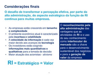 Considerações finais 
16 
•As empresas estão crescendo em tamanho e complexidade 
•O ambiente econômico atual é caracterizado pela incerteza e volatilidade 
•A velocidade da informação é cada vez maior devido aos avanços da tecnologia 
•Os investidores estão exigindo informações mais quantitativas e qualitativas para a tomada de decisão 
•Maior atuação dos acionistas - ativismo 
O desafio de transformar a percepção efetiva, por parte da alta administração, do aspecto estratégico da função de RI continua para muitas empresas. 
O reconhecimento pela alta administração das vantagens que as atividades do RI e o uso do seu conhecimento como interlocutor do mercado são a chave para o desenvolvimento sustentável dos negócios e para a geração de valor da empresa. 
RI = Estratégico = Valor  