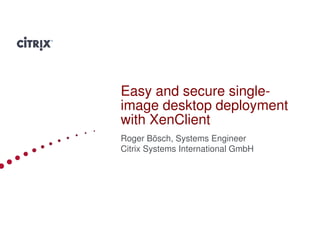 Easy and secure single-
image desktop deployment
with XenClient
Roger Bösch, Systems Engineer
Citrix Systems International GmbH




                                    1
 