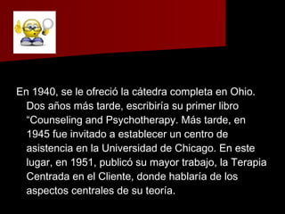 En 1940, se le ofreció la cátedra completa en Ohio.En 1940, se le ofreció la cátedra completa en Ohio.
Dos años más tarde, escribiría su primer libroDos años más tarde, escribiría su primer libro
“Counseling and Psychotherapy. Más tarde, en“Counseling and Psychotherapy. Más tarde, en
1945 fue invitado a establecer un centro de1945 fue invitado a establecer un centro de
asistencia en la Universidad de Chicago. En esteasistencia en la Universidad de Chicago. En este
lugar, en 1951, publicó su mayor trabajo, la Terapialugar, en 1951, publicó su mayor trabajo, la Terapia
Centrada en el Cliente, donde hablaría de losCentrada en el Cliente, donde hablaría de los
aspectos centrales de su teoría.aspectos centrales de su teoría.
 