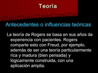 TeoríaTeoría
La teoría de Rogers se basa en sus años deLa teoría de Rogers se basa en sus años de
experiencia con pacientes. Rogersexperiencia con pacientes. Rogers
comparte esto con Freud, por ejemplo,comparte esto con Freud, por ejemplo,
además de ser una teoría particularmenteademás de ser una teoría particularmente
rica y madura (bien pensada) yrica y madura (bien pensada) y
lógicamente construida, con unalógicamente construida, con una
aplicación amplia.aplicación amplia.
Antecedentes o influencias teóricasAntecedentes o influencias teóricas
 