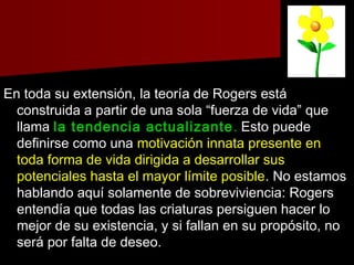 En toda su extensión, la teoría de Rogers estáEn toda su extensión, la teoría de Rogers está
construida a partir de una sola “fuerza de vida” queconstruida a partir de una sola “fuerza de vida” que
llamallama la tendencia actualizantela tendencia actualizante .. Esto puedeEsto puede
definirse como unadefinirse como una motivación innata presente enmotivación innata presente en
toda forma de vida dirigida a desarrollar sustoda forma de vida dirigida a desarrollar sus
potenciales hasta el mayor límite posiblepotenciales hasta el mayor límite posible. No estamos. No estamos
hablando aquí solamente de sobreviviencia: Rogershablando aquí solamente de sobreviviencia: Rogers
entendía que todas las criaturas persiguen hacer loentendía que todas las criaturas persiguen hacer lo
mejor de su existencia, y si fallan en su propósito, nomejor de su existencia, y si fallan en su propósito, no
será por falta de deseo.será por falta de deseo.
 