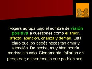 Rogers agrupa bajo el nombre deRogers agrupa bajo el nombre de visiónvisión
positivapositiva a cuestiones comoa cuestiones como el amor,el amor,
afecto, atención, crianza y demásafecto, atención, crianza y demás. Está. Está
claro que los bebés necesitan amor yclaro que los bebés necesitan amor y
atención. De hecho, muy bien podríaatención. De hecho, muy bien podría
morirse sin esto. Ciertamente, fallarían enmorirse sin esto. Ciertamente, fallarían en
prosperar; en ser todo lo que podrían ser.prosperar; en ser todo lo que podrían ser.
 