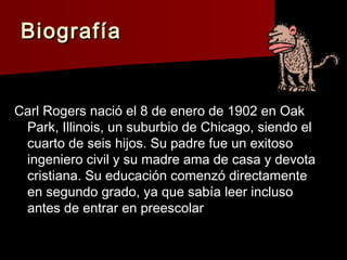 BiografíaBiografía
Carl Rogers nació el 8 de enero de 1902 en OakCarl Rogers nació el 8 de enero de 1902 en Oak
Park, Illinois, un suburbio de Chicago, siendo elPark, Illinois, un suburbio de Chicago, siendo el
cuarto de seis hijos. Su padre fue un exitosocuarto de seis hijos. Su padre fue un exitoso
ingeniero civil y su madre ama de casa y devotaingeniero civil y su madre ama de casa y devota
cristiana. Su educación comenzó directamentecristiana. Su educación comenzó directamente
en segundo grado, ya que sabía leer inclusoen segundo grado, ya que sabía leer incluso
antes de entrar en preescolarantes de entrar en preescolar
 