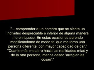 "... comprender a un hombre que se siente un"... comprender a un hombre que se siente un
individuo despreciable e inferior de alguna maneraindividuo despreciable e inferior de alguna manera
me enriquece. En estas ocasiones aprendome enriquece. En estas ocasiones aprendo
modificándome de modo tal que me torno unamodificándome de modo tal que me torno una
persona diferente, con mayor capacidad de dar."persona diferente, con mayor capacidad de dar."
"Cuanto más me abro hacia las realidades mías y"Cuanto más me abro hacia las realidades mías y
de la otra persona, menos deseo 'arreglar lasde la otra persona, menos deseo 'arreglar las
cosas'."cosas'."
 