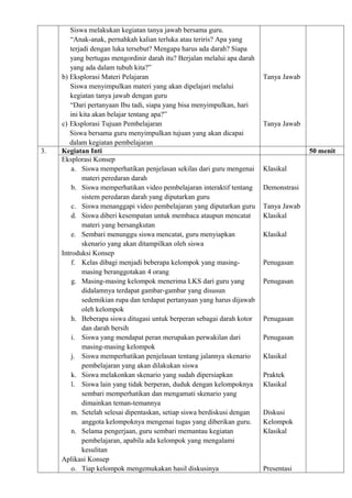 Siswa melakukan kegiatan tanya jawab bersama guru.
        “Anak-anak, pernahkah kalian terluka atau teriris? Apa yang
        terjadi dengan luka tersebut? Mengapa harus ada darah? Siapa
        yang bertugas mengordinir darah itu? Berjalan melalui apa darah
        yang ada dalam tubuh kita?”
     b) Eksplorasi Materi Pelajaran                                       Tanya Jawab
        Siswa menyimpulkan materi yang akan dipelajari melalui
        kegiatan tanya jawab dengan guru
        “Dari pertanyaan Ibu tadi, siapa yang bisa menyimpulkan, hari
        ini kita akan belajar tentang apa?”
     c) Eksplorasi Tujuan Pembelajaran                                    Tanya Jawab
        Siswa bersama guru menyimpulkan tujuan yang akan dicapai
        dalam kegiatan pembelajaran
3.   Kegiatan Inti                                                                      50 menit
     Eksplorasi Konsep
         a. Siswa memperhatikan penjelasan sekilas dari guru mengenai     Klasikal
             materi peredaran darah
         b. Siswa memperhatikan video pembelajaran interaktif tentang     Demonstrasi
             sistem peredaran darah yang diputarkan guru
         c. Siswa menanggapi video pembelajaran yang diputarkan guru      Tanya Jawab
         d. Siswa diberi kesempatan untuk membaca ataupun mencatat        Klasikal
             materi yang bersangkutan
         e. Sembari menunggu siswa mencatat, guru menyiapkan              Klasikal
             skenario yang akan ditampilkan oleh siswa
     Introduksi Konsep
         f. Kelas dibagi menjadi beberapa kelompok yang masing-           Penugasan
             masing beranggotakan 4 orang
         g. Masing-masing kelompok menerima LKS dari guru yang            Penugasan
             didalamnya terdapat gambar-gambar yang disusun
             sedemikian rupa dan terdapat pertanyaan yang harus dijawab
             oleh kelompok
         h. Beberapa siswa ditugasi untuk berperan sebagai darah kotor    Penugasan
             dan darah bersih
         i. Siswa yang mendapat peran merupakan perwakilan dari           Penugasan
             masing-masing kelompok
         j. Siswa memperhatikan penjelasan tentang jalannya skenario      Klasikal
             pembelajaran yang akan dilakukan siswa
         k. Siswa melakonkan skenario yang sudah dipersiapkan             Praktek
         l. Siswa lain yang tidak berperan, duduk dengan kelompoknya      Klasikal
             sembari memperhatikan dan mengamati skenario yang
             dimainkan teman-temannya
         m. Setelah selesai dipentaskan, setiap siswa berdiskusi dengan   Diskusi
             anggota kelompoknya mengenai tugas yang diberikan guru.      Kelompok
         n. Selama pengerjaan, guru sembari memantau kegiatan             Klasikal
             pembelajaran, apabila ada kelompok yang mengalami
             kesulitan
     Aplikasi Konsep
         o. Tiap kelompok mengemukakan hasil diskusinya                   Presentasi
 