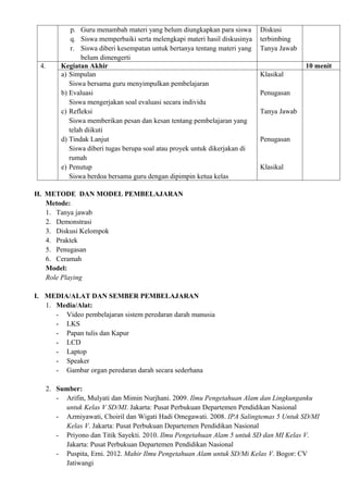 p. Guru menambah materi yang belum diungkapkan para siswa       Diskusi
            q. Siswa memperbaiki serta melengkapi materi hasil diskusinya   terbimbing
            r. Siswa diberi kesempatan untuk bertanya tentang materi yang   Tanya Jawab
               belum dimengerti
 4.     Kegiatan Akhir                                                                    10 menit
        a) Simpulan                                                         Klasikal
           Siswa bersama guru menyimpulkan pembelajaran
        b) Evaluasi                                                         Penugasan
           Siswa mengerjakan soal evaluasi secara individu
        c) Refleksi                                                         Tanya Jawab
           Siswa memberikan pesan dan kesan tentang pembelajaran yang
           telah diikuti
        d) Tindak Lanjut                                                    Penugasan
           Siswa diberi tugas berupa soal atau proyek untuk dikerjakan di
           rumah
        e) Penutup                                                          Klasikal
           Siswa berdoa bersama guru dengan dipimpin ketua kelas

H. METODE DAN MODEL PEMBELAJARAN
   Metode:
   1. Tanya jawab
   2. Demonstrasi
   3. Diskusi Kelompok
   4. Praktek
   5. Penugasan
   6. Ceramah
   Model:
   Role Playing

I. MEDIA/ALAT DAN SEMBER PEMBELAJARAN
   1. Media/Alat:
      - Video pembelajaran sistem peredaran darah manusia
      - LKS
      - Papan tulis dan Kapur
      - LCD
      - Laptop
      - Speaker
      - Gambar organ peredaran darah secara sederhana

   2. Sumber:
      - Arifin, Mulyati dan Mimin Nurjhani. 2009. Ilmu Pengetahuan Alam dan Lingkunganku
        untuk Kelas V SD/MI. Jakarta: Pusat Perbukuan Departemen Pendidikan Nasional
      - Azmiyawati, Choiril dan Wigati Hadi Omegawati. 2008. IPA Salingtemas 5 Untuk SD/MI
        Kelas V. Jakarta: Pusat Perbukuan Departemen Pendidikan Nasional
      - Priyono dan Titik Sayekti. 2010. Ilmu Pengetahuan Alam 5 untuk SD dan MI Kelas V.
        Jakarta: Pusat Perbukuan Departemen Pendidikan Nasional
      - Puspita, Erni. 2012. Mahir Ilmu Pengetahuan Alam untuk SD/Mi Kelas V. Bogor: CV
        Jatiwangi
 