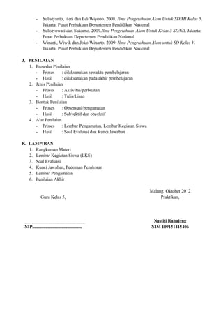-    Sulistyanto, Heri dan Edi Wiyono. 2008. Ilmu Pengetahuan Alam Untuk SD/MI Kelas 5.
               Jakarta: Pusat Perbukuan Departemen Pendidikan Nasional
          -    Sulistyowati dan Sukarno. 2009.Ilmu Pengetahuan Alam Untuk Kelas 5 SD/MI. Jakarta:
               Pusat Perbukuan Departemen Pendidikan Nasional
          -    Winarti, Wiwik dan Joko Winarto. 2009. Ilmu Pengetahuan Alam untuk SD Kelas V.
               Jakarta: Pusat Perbukuan Departemen Pendidikan Nasional

J. PENILAIAN
   1. Prosedur Penilaian
      - Proses       : dilaksanakan sewaktu pembelajaran
      - Hasil        : dilaksanakan pada akhir pembelajaran
   2. Jenis Penilaian
      - Proses       : Aktivitas/perbuatan
      - Hasil        : Tulis/Lisan
   3. Bentuk Penilaian
      - Proses       : Observasi/pengamatan
      - Hasil        : Subyektif dan obyektif
   4. Alat Penilaian
      - Proses       : Lembar Pengamatan, Lembar Kegiatan Siswa
      - Hasil        : Soal Evaluasi dan Kunci Jawaban

K. LAMPIRAN
   1. Rangkuman Materi
   2. Lembar Kegiatan Siswa (LKS)
   3. Soal Evaluasi
   4. Kunci Jawaban, Pedoman Penskoran
   5. Lembar Pengamatan
   6. Penilaian Akhir

                                                                     Malang, Oktober 2012
              Guru Kelas 5,                                               Praktikan,




                                                                       Nastiti Rahajeng
 NIP............................................                      NIM 109151415406
 