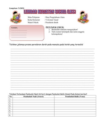 Lampiran 2 (LKS)



                                    Mata Pelajaran                    : Ilmu Pengetahuan Alam
                                    Kelas/Semester                    : V (Lima)/ Gasal
                                    Materi Pokok                      : Peredaran darah

  NAMA:                                                                 PETUNJUK UMUM:
  ……………………                                                                1. Berdoalah sebelum mengerjakan!
  ……………………                                                                2. Tulis nomor kelompok dan nama anggota
  ...............................                                            kelompokmu!
  ...............................


Tuliskan jalannya proses peredaran darah pada manusia pada kotak yang tersedia!
 ............................................................................................................................................................................
 ..........................................................................................................................................................................
 ............................................................................................................................................................................
 ..........................................................................................................................................................................
 ............................................................................................................................................................................
 ..........................................................................................................................................................................
 ............................................................................................................................................................................
 ..........................................................................................................................................................................
 ............................................................................................................................................................................
 ..........................................................................................................................................................................
 ............................................................................................................................................................................
 ..........................................................................................................................................................................
 ............................................................................................................................................................................
 ..........................................................................................................................................................................
 ............................................................................................................................................................................
 ..........................................................................................................................................................................
 ............................................................................................................................................................................
 ..........................................................................................................................................................................
 ...........................................................................................................................................................................

Tuliskan Perbedaan Pembuluh Nadi (Arteri) dengan Pembuluh Balik (Vena) Pada Kolom berikut!
No                         Pembuluh Nadi (Arteri)                                                               Pembuluh Balik (Vena)
1.
2.
3.
4.
5.
6.
7.
8.
 