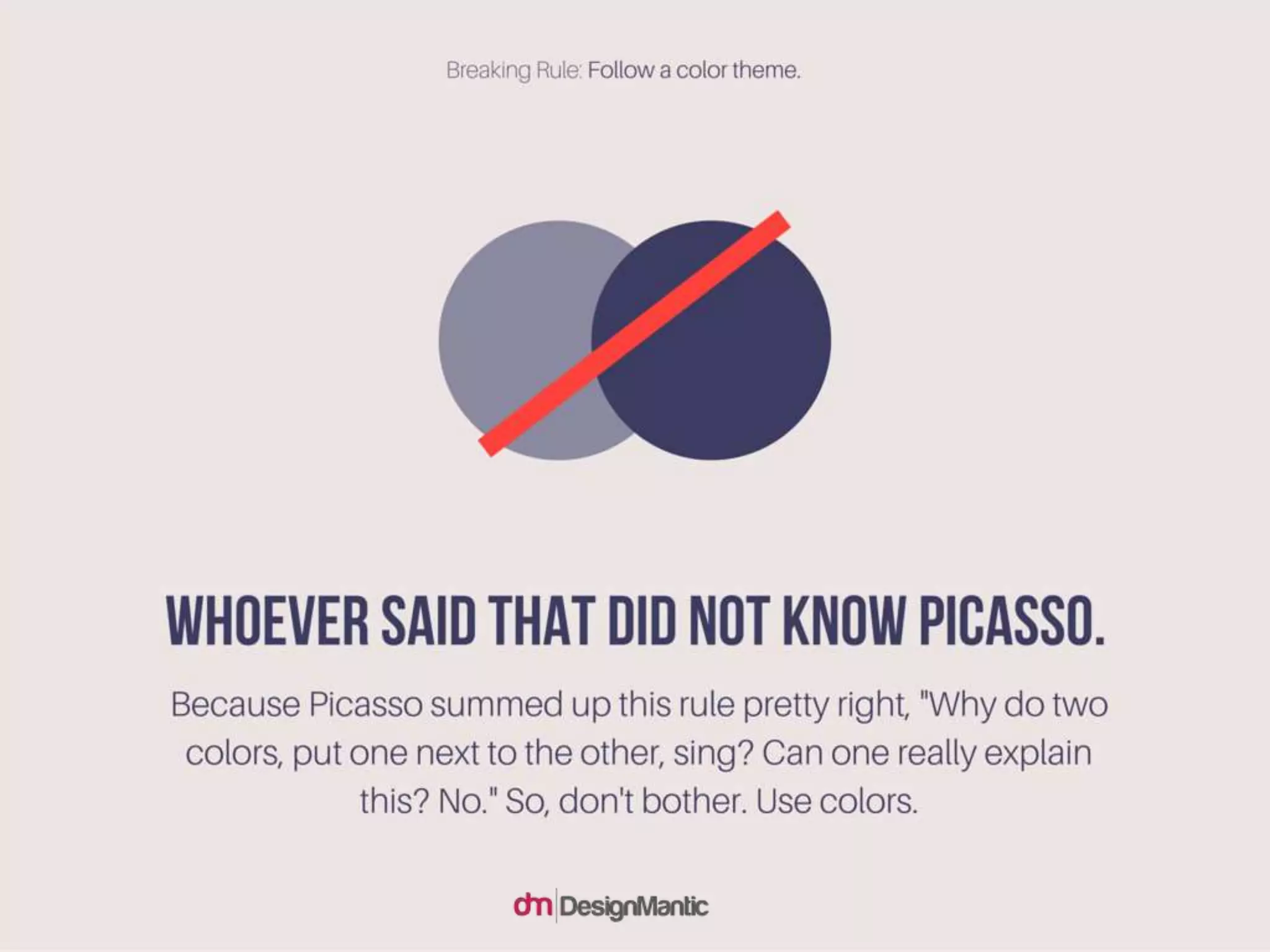 Whoever said that did not know Picasso. Because Picasso summed up this
rule pretty right, "Why do two colors, put one next to the other, sing? Can
one really explain this? No." So, don't bother. Use colors.
 