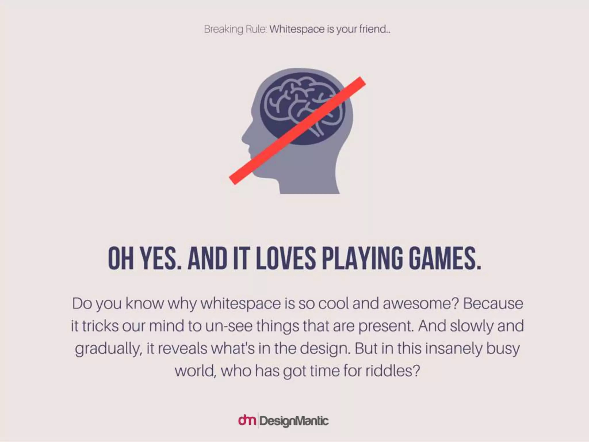 Oh Yes. And It loves playing games. Do you know why whitespace is so
cool and awesome? Because it tricks our mind to un-see things that are
present. And slowly and gradually, it reveals what's in the design. But in
this insanely busy world, who has got time for riddles?
 