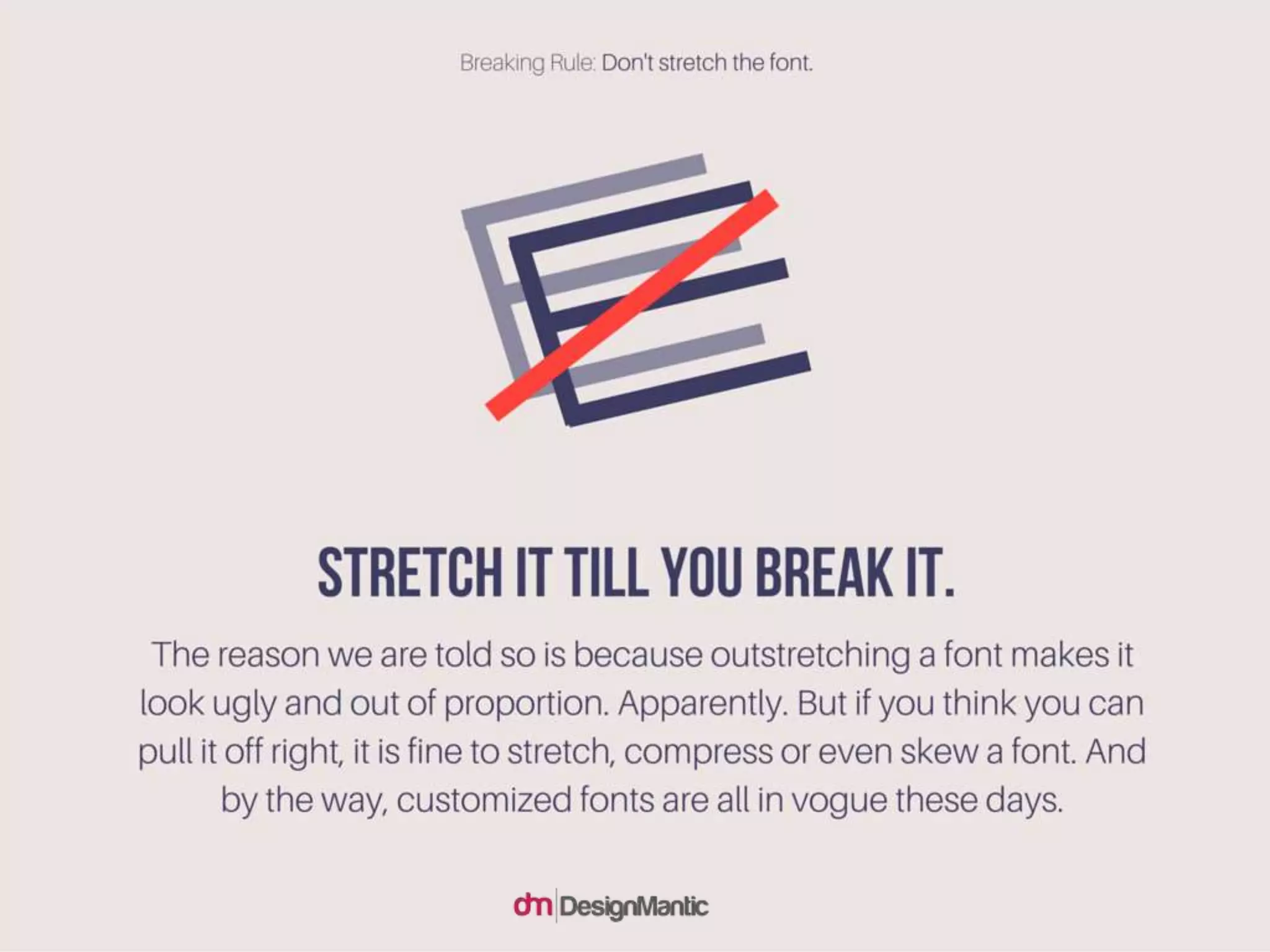 Stretch it till you break it. The reason we are told
so is because outstretching a font makes it look
ugly and out of proportion. Apparently. But if you
think you can pull it off right, it is fine to stretch,
compress or even skew a font. And by the way,
customized fonts are all in vogue these days.
 