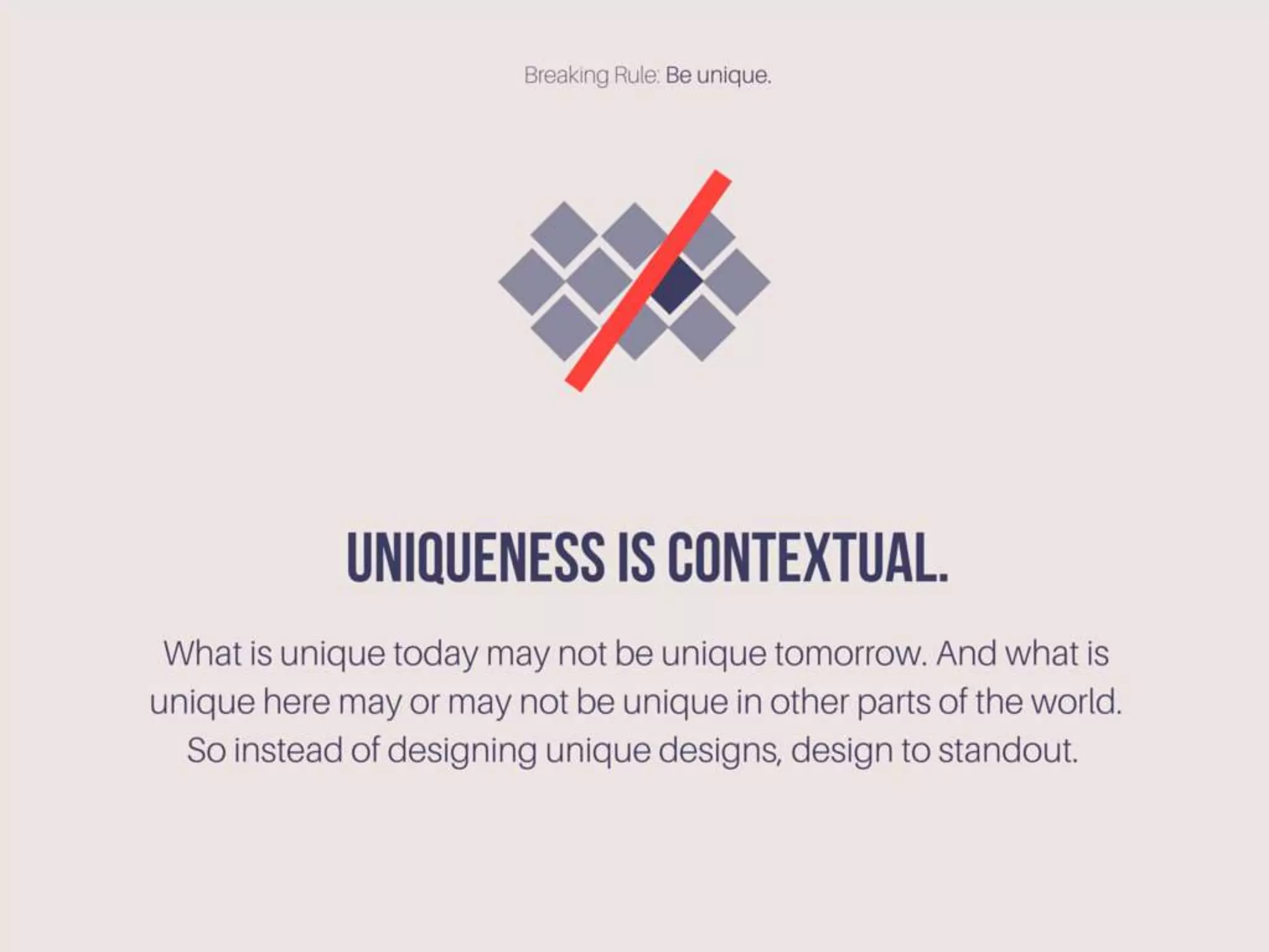 Uniqueness is contextual. What is unique today may not be
unique tomorrow. And what is unique here may or may not
be unique in other parts of the world. So instead of
designing unique designs, design to standout.
 