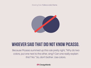 Whoever said that did not know Picasso. Because Picasso summed up this
rule pretty right, "Why do two colors, put one next to the other, sing? Can
one really explain this? No." So, don't bother. Use colors.
 