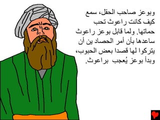 ‫وﺏﻮﻋﺰ ﺹﺎﺣﺐ اﻟﺤﻘﻞ، ﺱﻤﻊ‬
       ‫آﻴﻒ آﺎﻧﺖ راﻋﻮث ﺕﺤﺐ‬
‫ﺣﻤﺎﺕﻬﺎ. وﻟﻤﺎ ﻗﺎﺏﻞ ﺏﻮﻋﺰ راﻋﻮث‬
 ‫ﺱﺎﻋﺪهﺎ ﺏﺄن أﻡﺮ اﻟﺤﺼﺎد ﻳﻦ أن‬
‫ﻳﺘﺮآﻮا ﻟﻬﺎ ﻗﺼﺪا ﺏﻌﺾ اﻟﺤﺒﻮب،‬
    ‫وﺏﺪأ ﺏﻮﻋﺰ ُﻌﺠﺐ ﺏﺮاﻋﻮث.‬
                  ‫ﻳ‬
 