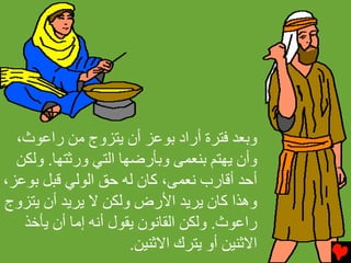 ‫وﺏﻌﺪ ﻓﺘﺮة أراد ﺏﻮﻋﺰ أن ﻳﺘﺰوج ﻡﻦ راﻋﻮث،‬
  ‫وأن ﻳﻬﺘﻢ ﺏﻨﻌﻤﻰ وﺏﺄرﺽﻬﺎ اﻟﺘﻲ ورﺙﺘﻬﺎ. وﻟﻜﻦ‬
‫أﺣﺪ أﻗﺎرب ﻧﻌﻤﻰ، آﺎن ﻟﻪ ﺣﻖ اﻟﻮﻟﻲ ﻗﺒﻞ ﺏﻮﻋﺰ،‬
‫وهﺬا آﺎن ﻳﺮﻳﺪ اﻷرض وﻟﻜﻦ ﻻ ﻳﺮﻳﺪ أن ﻳﺘﺰوج‬
   ‫راﻋﻮث. وﻟﻜﻦ اﻟﻘﺎﻧﻮن ﻳﻘﻮل أﻧﻪ إﻡﺎ أن ﻳﺄﺥﺬ‬
                      ‫اﻻﺙﻨﻴﻦ أو ﻳﺘﺮك اﻻﺙﻨﻴﻦ.‬
 