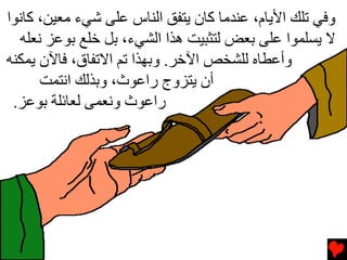 ‫وﻓﻲ ﺕﻠﻚ اﻷﻳﺎم، ﻋﻨﺪﻡﺎ آﺎن ﻳﺘﻔﻖ اﻟﻨﺎس ﻋﻠﻰ ﺵﻲء ﻡﻌﻴﻦ، آﺎﻧﻮا‬
  ‫ﻻ ﻳﺴﻠﻤﻮا ﻋﻠﻰ ﺏﻌﺾ ﻟﺘﺜﺒﻴﺖ هﺬا اﻟﺸﻲء، ﺏﻞ ﺥﻠﻊ ﺏﻮﻋﺰ ﻧﻌﻠﻪ‬
‫وأﻋﻄﺎﻩ ﻟﻠﺸﺨﺺ اﻵﺥﺮ. وﺏﻬﺬا ﺕﻢ اﻻﺕﻔﺎق، ﻓﺎﻵن ﻳﻤﻜﻨﻪ‬
      ‫أن ﻳﺘﺰوج راﻋﻮث، وﺏﺬﻟﻚ اﻧﺘﻤﺖ‬
 ‫راﻋﻮث وﻧﻌﻤﻰ ﻟﻌﺎﺉﻠﺔ ﺏﻮﻋﺰ.‬
 