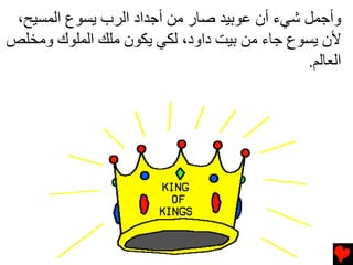 ‫وأﺟﻤﻞ ﺵﻲء أن ﻋﻮﺏﻴﺪ ﺹﺎر ﻡﻦ أﺟﺪاد اﻟﺮب ﻳﺴﻮع اﻟﻤﺴﻴﺢ،‬
‫ﻷن ﻳﺴﻮع ﺟﺎء ﻡﻦ ﺏﻴﺖ داود، ﻟﻜﻲ ﻳﻜﻮن ﻡﻠﻚ اﻟﻤﻠﻮك وﻡﺨﻠﺺ‬
                                             ‫اﻟﻌﺎﻟﻢ.‬
 
