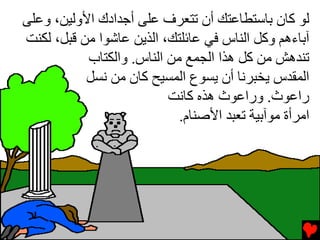 ‫ﻟﻮ آﺎن ﺏﺎﺱﺘﻄﺎﻋﺘﻚ أن ﺕﺘﻌﺮف ﻋﻠﻰ أﺟﺪادك اﻷوﻟﻴﻦ، وﻋﻠﻰ‬
‫ﺁﺏﺎءهﻢ وآﻞ اﻟﻨﺎس ﻓﻲ ﻋﺎﺉﻠﺘﻚ، اﻟﺬﻳﻦ ﻋﺎﺵﻮا ﻡﻦ ﻗﺒﻞ، ﻟﻜﻨﺖ‬
           ‫ﺕﻨﺪهﺶ ﻡﻦ آﻞ هﺬا اﻟﺠﻤﻊ ﻡﻦ اﻟﻨﺎس. واﻟﻜﺘﺎب‬
           ‫اﻟﻤﻘﺪس ﻳﺨﺒﺮﻧﺎ أن ﻳﺴﻮع اﻟﻤﺴﻴﺢ آﺎن ﻡﻦ ﻧﺴﻞ‬
                          ‫راﻋﻮث. وراﻋﻮث هﺬﻩ آﺎﻧﺖ‬
                            ‫اﻡﺮأة ﻡﻮﺁﺏﻴﺔ ﺕﻌﺒﺪ اﻷﺹﻨﺎم.‬
 