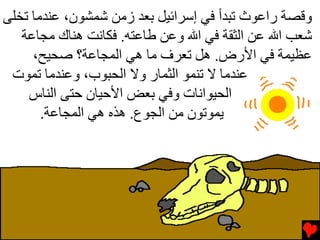 ‫وﻗﺼﺔ راﻋﻮث ﺕﺒﺪأ ﻓﻲ إﺱﺮاﺉﻴﻞ ﺏﻌﺪ زﻡﻦ ﺵﻤﺸﻮن، ﻋﻨﺪﻡﺎ ﺕﺨﻠﻰ‬
   ‫ﺵﻌﺐ اﷲ ﻋﻦ اﻟﺜﻘﺔ ﻓﻲ اﷲ وﻋﻦ ﻃﺎﻋﺘﻪ. ﻓﻜﺎﻧﺖ هﻨﺎك ﻡﺠﺎﻋﺔ‬
     ‫ﻋﻈﻴﻤﺔ ﻓﻲ اﻷرض. هﻞ ﺕﻌﺮف ﻡﺎ هﻲ اﻟﻤﺠﺎﻋﺔ؟ ﺹﺤﻴﺢ،‬
 ‫ﻋﻨﺪﻡﺎ ﻻ ﺕﻨﻤﻮ اﻟﺜﻤﺎر وﻻ اﻟﺤﺒﻮب، وﻋﻨﺪﻡﺎ ﺕﻤﻮت‬
    ‫اﻟﺤﻴﻮاﻧﺎت وﻓﻲ ﺏﻌﺾ اﻷﺣﻴﺎن ﺣﺘﻰ اﻟﻨﺎس‬
       ‫ﻳﻤﻮﺕﻮن ﻡﻦ اﻟﺠﻮع. هﺬﻩ هﻲ اﻟﻤﺠﺎﻋﺔ.‬
 