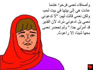 ‫وأﺹﺪﻗﺎء ﻧﻌﻤﻰ ﻓﺮﺣﻮا ﻋﻨﺪﻡﺎ‬
‫ﻋﺎدت هﻲ إﻟﻰ ﺏﻴﺘﻬﺎ ﻓﻲ ﺏﻴﺖ ﻟﺤﻢ،‬
‫وﻟﻜﻦ ﻧﻌﻤﻰ ﻗﺎﻟﺖ ﻟﻬﻢ: "ﻻ ﺕﺪﻋﻮﻧﻲ‬
‫ﻧﻌﻤﻲ ﺏﻞ ادﻋﻮﻧﻲ ُﺮة، ﻷن اﻟﻘﺪﻳﺮ‬
              ‫ﻡ‬
‫ﻗﺪ أﻡ ّﻧﻲ ﺟﺪا." وﻟﻢ ﺕﺤﻀﺮ ﻧﻌﻤﻰ‬
                         ‫ﺮ‬
          ‫ﻡﻌﻬﺎ ﺵﻴﺌﺎ، إﻻ راﻋﻮث.‬
 