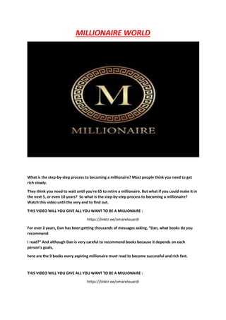 MILLIONAIRE WORLD
What is the step-by-step process to becoming a millionaire? Most people think you need to get
rich slowly.
They think you need to wait until you're 65 to retire a millionaire. But what if you could make it in
the next 5, or even 10 years? So what is the step-by-step process to becoming a millionaire?
Watch this video until the very end to find out.
THIS VIDEO WILL YOU GIVE ALL YOU WANT TO BE A MILLIONAIRE :
https://linktr.ee/omarelouardi
For over 2 years, Dan has been getting thousands of messages asking, “Dan, what books do you
recommend
I read?” And although Dan is very careful to recommend books because it depends on each
person’s goals,
here are the 9 books every aspiring millionaire must read to become successful and rich fast.
THIS VIDEO WILL YOU GIVE ALL YOU WANT TO BE A MILLIONAIRE :
https://linktr.ee/omarelouardi
 