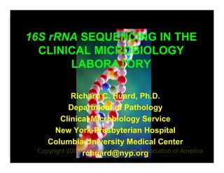 16S rRNA SEQUENCING IN THE
  CLINICAL MICROBIOLOGY
       LABORATORY

         Richard C. Huard, Ph.D.
        Department of Pathology
      Clinical Microbiology Service
    New York-Presbyterian Hospital
   Columbia University Medical Center
            rchuard@nyp.org
 