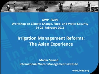 GWP -IWMI
Workshop on Climate Change, Food, and Water Security
                24-25 February 2011


   Irrigation Management Reforms:
          The Asian Experience


                   Madar Samad
     International Water Management Institute

               Water for a food-secure world
 