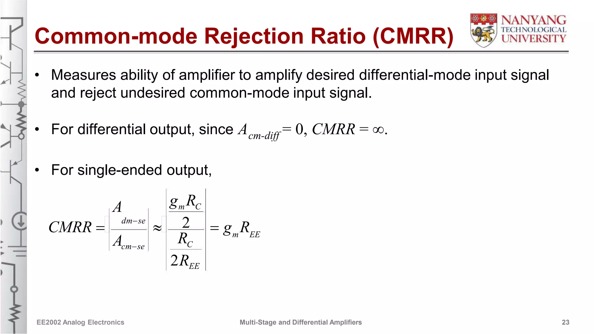 Common-mode Rejection Ratio (CMRR)
• Measures ability of amplifier to amplify desired differential-mode input signal
and reject undesired common-mode input signal.
• For differential output, since A = 0, CMRR = .cm-diff
• For single-ended output,
g Rm CA
dm-se 2CMRR    g R
R m EE
A Ccm-se
2REE
EE2002 Analog Electronics Multi-Stage and Differential Amplifiers 23
 
