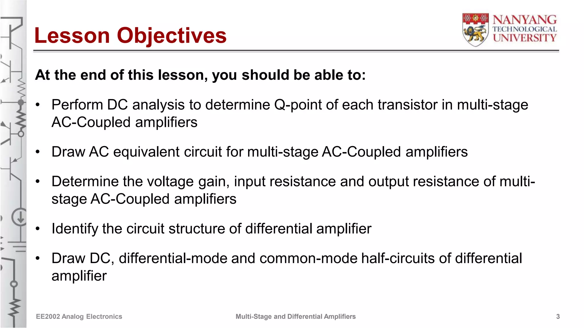 Lesson Objectives
At the end of this lesson, you should be able to:
• Perform DC analysis to determine Q-point of each transistor in multi-stage
AC-Coupled amplifiers
• Draw AC equivalent circuit for multi-stage AC-Coupled amplifiers
• Determine the voltage gain, input resistance and output resistance of multi-
stage AC-Coupled amplifiers
• Identify the circuit structure of differential amplifier
• Draw DC, differential-mode and common-mode half-circuits of differential
amplifier
EE2002 Analog Electronics Multi-Stage and Differential Amplifiers 3
 
