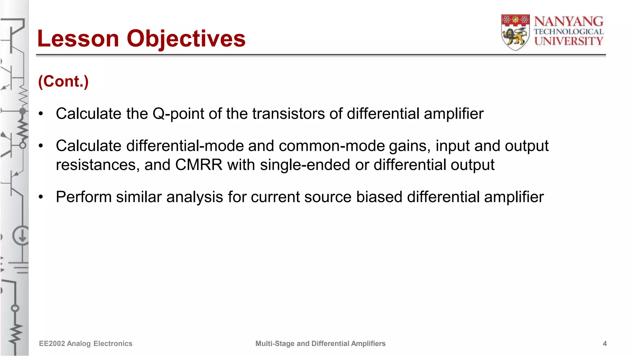 Lesson Objectives
(Cont.)
• Calculate the Q-point of the transistors of differential amplifier
• Calculate differential-mode and common-mode gains, input and output
resistances, and CMRR with single-ended or differential output
• Perform similar analysis for current source biased differential amplifier
EE2002 Analog Electronics Multi-Stage and Differential Amplifiers 4
 