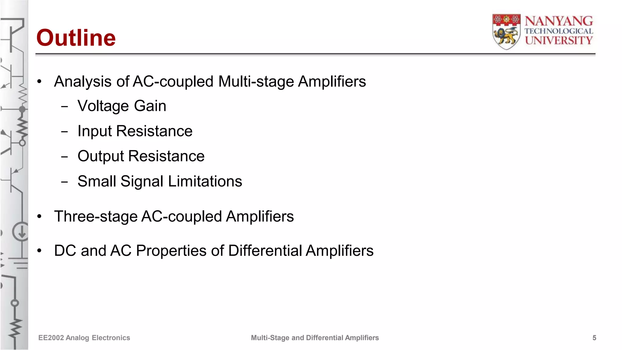 Outline
• Analysis of AC-coupled Multi-stage Amplifiers
- Voltage Gain
- Input Resistance
- Output Resistance
- Small Signal Limitations
• Three-stage AC-coupled Amplifiers
• DC and AC Properties of Differential Amplifiers
EE2002 Analog Electronics Multi-Stage and Differential Amplifiers 5
 