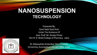 NANOSUSPENSION
TECHNOLOGY
Presented By:
Syed Sajid Syed Noor
Under The Guidance Of
Asst. Proff. Mr. Sandip Phoke
Shri R. D. Bhakt College of Pharmacy, Jalna
Dr. Babasaheb Ambedkar Marathwada
University, Aurangabad-431147 (MS), India
 