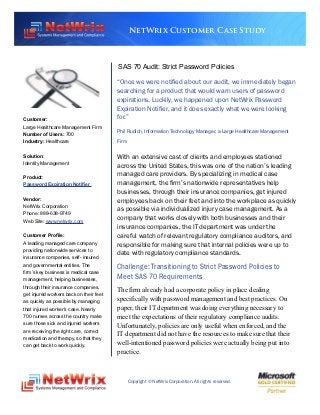 NetWrix Customer Case Study



                                         SAS 70 Audit: Strict Password Policies

                                         “Once we were notified about our audit, we immediately began
                                         searching for a product that would warn users of password
                                         expirations. Luckily, we happened upon NetWrix Password
                                         Expiration Notifier, and it does exactly what we were looking
Customer:                                for.”
Large Healthcare Management Firm
Number of Users: 700                     Phil Rudich, Information Technology Manager, a Large Healthcare Management
Industry: Healthcare                     Firm

Solution:                                With an extensive cast of clients and employees stationed
Identity Management
                                         across the United States, this was one of the nation’s leading
Product:
                                         managed care providers. By specializing in medical case
Password Expiration Notifier             management, the firm’s nationwide representatives help
                                         businesses, through their insurance companies, get injured
Vendor:                                  employees back on their feet and into the workplace as quickly
NetWrix Corporation
                                         as possible via individualized injury case management. As a
Phone: 888-638-9749
Web Site: www.netwrix.com                company that works closely with both businesses and their
                                         insurance companies, the IT department was under the
Customer Profile:                        careful watch of relevant regulatory compliance auditors, and
A leading managed care company           responsible for making sure that internal policies were up to
providing nationwide services to
                                         date with regulatory compliance standards.
insurance companies, self- insured
and governmental entities. The
                                         Challenge: Transitioning to Strict Password Policies to
firm’s key business is medical case
management, helping businesses,          Meet SAS 70 Requirements
through their insurance companies,
get injured workers back on their feet
                                         The firm already had a corporate policy in place dealing
as quickly as possible by managing       specifically with password management and best practices. On
that injured worker’s case. Nearly       paper, their IT department was doing everything necessary to
700 nurses across the country make       meet the expectations of their regulatory compliance audits.
sure those sick and injured workers      Unfortunately, policies are only useful when enforced, and the
are receiving the right care, correct
medication and therapy, so that they
                                         IT department did not have the resources to make sure that their
can get back to work quickly.            well-intentioned password policies were actually being put into
                                         practice.



                                                Copyright © NetWrix Corporation. All rights reserved.
 